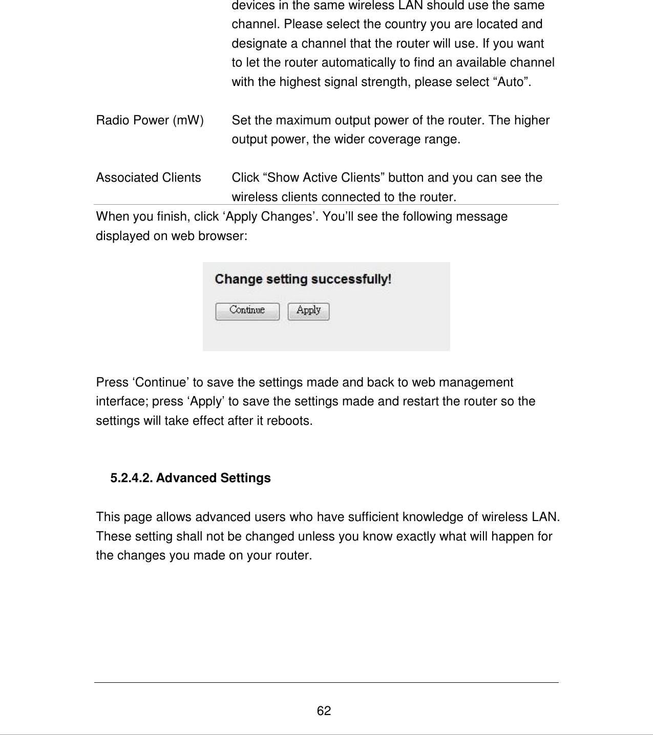   62 devices in the same wireless LAN should use the same channel. Please select the country you are located and designate a channel that the router will use. If you want to let the router automatically to find an available channel with the highest signal strength, please select “Auto”.    Radio Power (mW) Set the maximum output power of the router. The higher output power, the wider coverage range.   Associated Clients Click “Show Active Clients” button and you can see the wireless clients connected to the router. When you finish, click „Apply Changes‟. You‟ll see the following message displayed on web browser:    Press „Continue‟ to save the settings made and back to web management interface; press „Apply‟ to save the settings made and restart the router so the settings will take effect after it reboots.   5.2.4.2. Advanced Settings  This page allows advanced users who have sufficient knowledge of wireless LAN. These setting shall not be changed unless you know exactly what will happen for the changes you made on your router.  