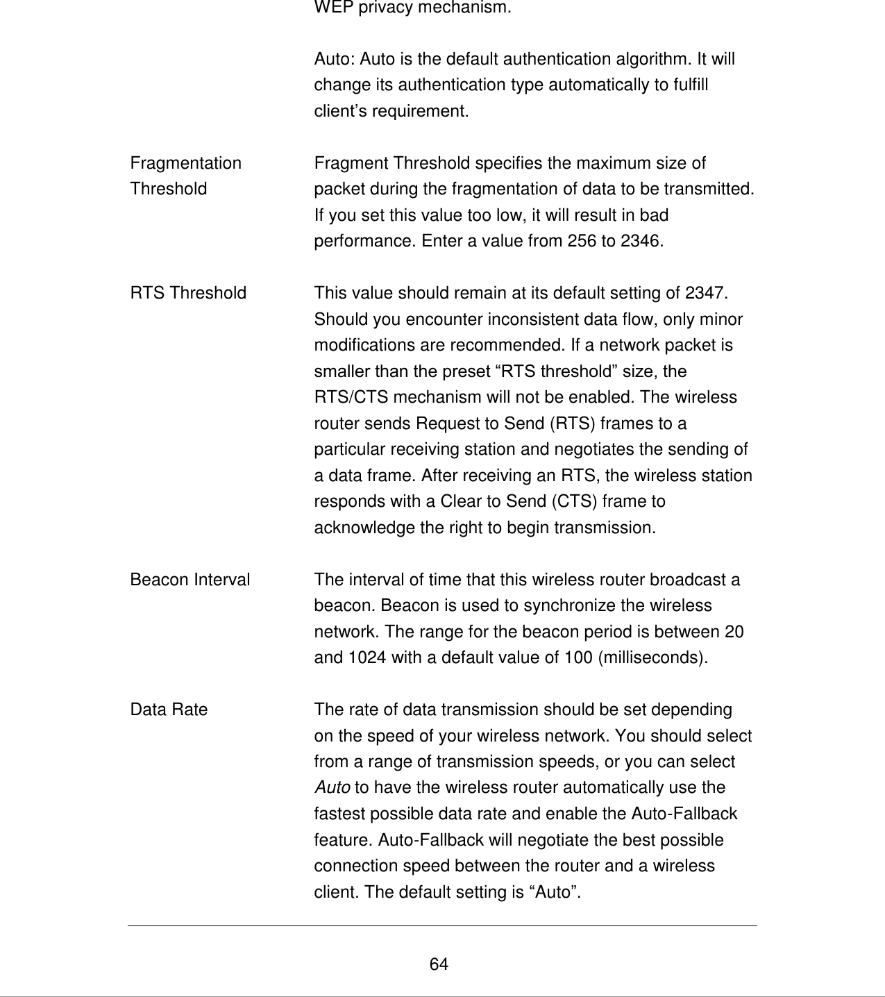   64 WEP privacy mechanism.  Auto: Auto is the default authentication algorithm. It will change its authentication type automatically to fulfill client‟s requirement.   Fragmentation Threshold Fragment Threshold specifies the maximum size of packet during the fragmentation of data to be transmitted. If you set this value too low, it will result in bad performance. Enter a value from 256 to 2346.   RTS Threshold This value should remain at its default setting of 2347. Should you encounter inconsistent data flow, only minor modifications are recommended. If a network packet is smaller than the preset “RTS threshold” size, the RTS/CTS mechanism will not be enabled. The wireless router sends Request to Send (RTS) frames to a particular receiving station and negotiates the sending of a data frame. After receiving an RTS, the wireless station responds with a Clear to Send (CTS) frame to acknowledge the right to begin transmission.   Beacon Interval The interval of time that this wireless router broadcast a beacon. Beacon is used to synchronize the wireless network. The range for the beacon period is between 20 and 1024 with a default value of 100 (milliseconds).    Data Rate The rate of data transmission should be set depending on the speed of your wireless network. You should select from a range of transmission speeds, or you can select Auto to have the wireless router automatically use the fastest possible data rate and enable the Auto-Fallback feature. Auto-Fallback will negotiate the best possible connection speed between the router and a wireless client. The default setting is “Auto”. 