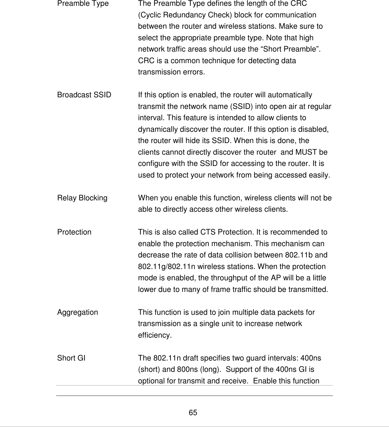   65   Preamble Type The Preamble Type defines the length of the CRC (Cyclic Redundancy Check) block for communication between the router and wireless stations. Make sure to select the appropriate preamble type. Note that high network traffic areas should use the “Short Preamble”. CRC is a common technique for detecting data transmission errors.   Broadcast SSID If this option is enabled, the router will automatically transmit the network name (SSID) into open air at regular interval. This feature is intended to allow clients to dynamically discover the router. If this option is disabled, the router will hide its SSID. When this is done, the clients cannot directly discover the router  and MUST be configure with the SSID for accessing to the router. It is used to protect your network from being accessed easily.   Relay Blocking When you enable this function, wireless clients will not be able to directly access other wireless clients.   Protection This is also called CTS Protection. It is recommended to enable the protection mechanism. This mechanism can decrease the rate of data collision between 802.11b and 802.11g/802.11n wireless stations. When the protection mode is enabled, the throughput of the AP will be a little lower due to many of frame traffic should be transmitted.   Aggregation This function is used to join multiple data packets for transmission as a single unit to increase network efficiency.   Short GI The 802.11n draft specifies two guard intervals: 400ns (short) and 800ns (long).  Support of the 400ns GI is optional for transmit and receive.  Enable this function 