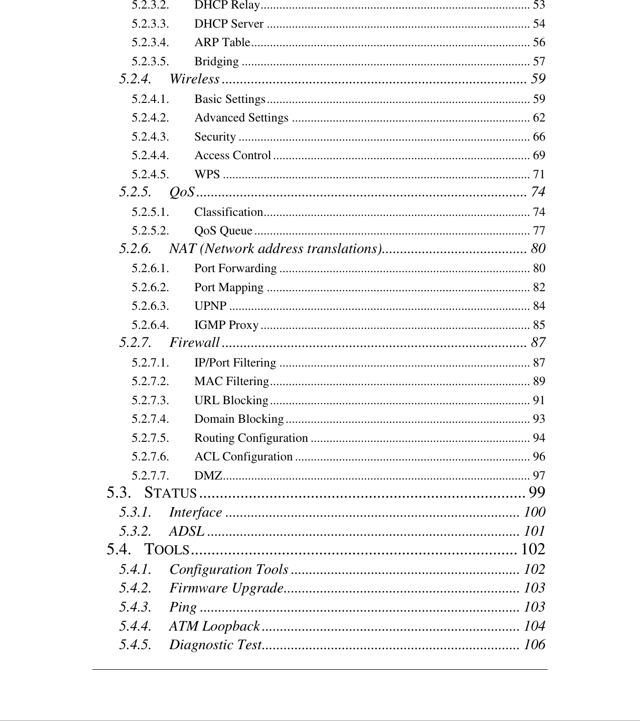   5.2.3.2. DHCP Relay ...................................................................................... 53 5.2.3.3. DHCP Server .................................................................................... 54 5.2.3.4. ARP Table ......................................................................................... 56 5.2.3.5. Bridging ............................................................................................ 57 5.2.4. Wireless .................................................................................... 59 5.2.4.1. Basic Settings .................................................................................... 59 5.2.4.2. Advanced Settings ............................................................................ 62 5.2.4.3. Security ............................................................................................. 66 5.2.4.4. Access Control .................................................................................. 69 5.2.4.5. WPS .................................................................................................. 71 5.2.5. QoS ........................................................................................... 74 5.2.5.1. Classification ..................................................................................... 74 5.2.5.2. QoS Queue ........................................................................................ 77 5.2.6. NAT (Network address translations) ........................................ 80 5.2.6.1. Port Forwarding ................................................................................ 80 5.2.6.2. Port Mapping .................................................................................... 82 5.2.6.3. UPNP ................................................................................................ 84 5.2.6.4. IGMP Proxy ...................................................................................... 85 5.2.7. Firewall .................................................................................... 87 5.2.7.1. IP/Port Filtering ................................................................................ 87 5.2.7.2. MAC Filtering ................................................................................... 89 5.2.7.3. URL Blocking ................................................................................... 91 5.2.7.4. Domain Blocking .............................................................................. 93 5.2.7.5. Routing Configuration ...................................................................... 94 5.2.7.6. ACL Configuration ........................................................................... 96 5.2.7.7. DMZ .................................................................................................. 97 5.3. STATUS ............................................................................... 99 5.3.1. Interface ................................................................................. 100 5.3.2. ADSL ...................................................................................... 101 5.4. TOOLS ............................................................................... 102 5.4.1. Configuration Tools ............................................................... 102 5.4.2. Firmware Upgrade ................................................................. 103 5.4.3. Ping ........................................................................................ 103 5.4.4. ATM Loopback ....................................................................... 104 5.4.5. Diagnostic Test ....................................................................... 106 