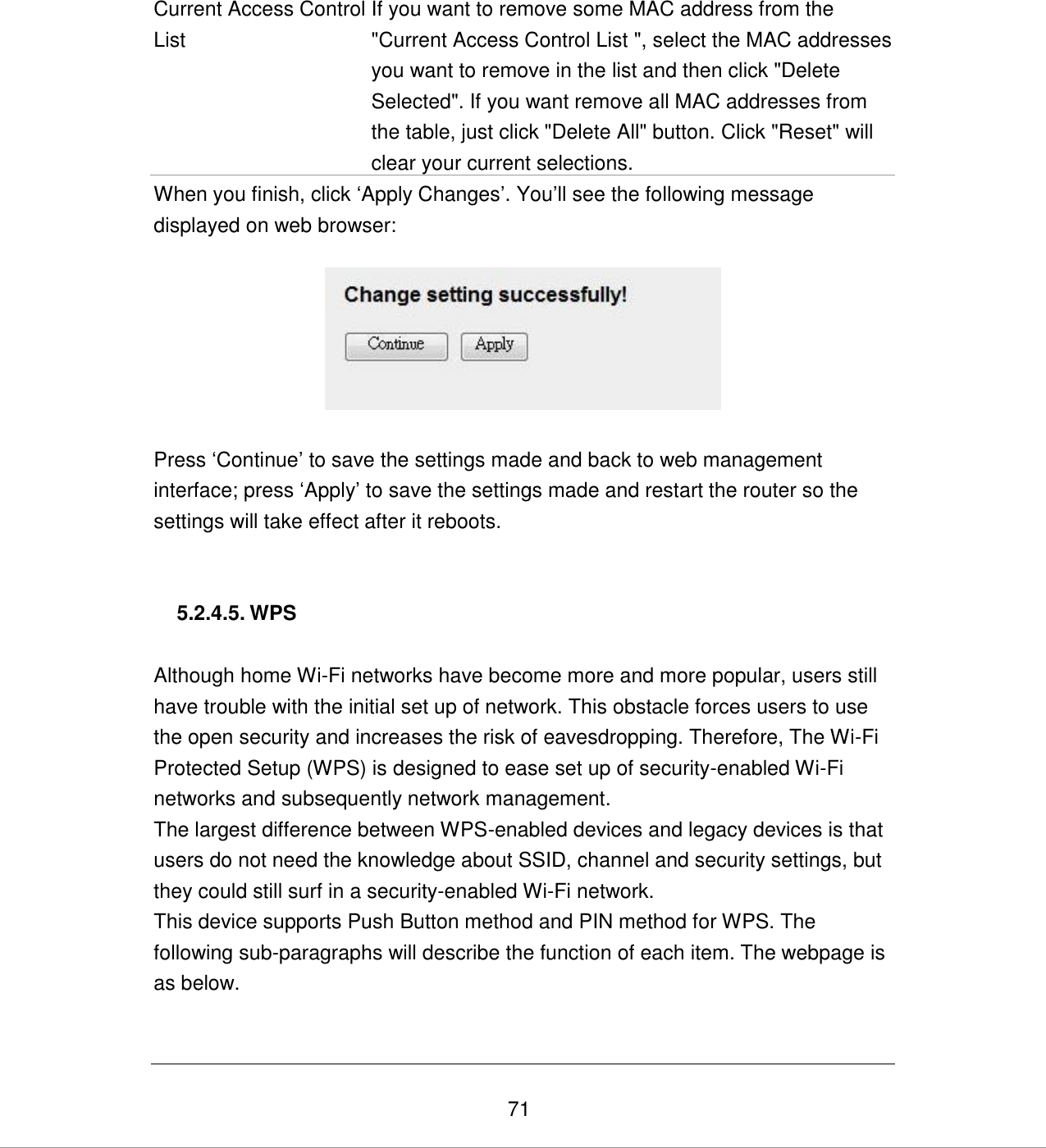   71   Current Access Control List If you want to remove some MAC address from the &quot;Current Access Control List &quot;, select the MAC addresses you want to remove in the list and then click &quot;Delete Selected&quot;. If you want remove all MAC addresses from the table, just click &quot;Delete All&quot; button. Click &quot;Reset&quot; will clear your current selections. When you finish, click „Apply Changes‟. You‟ll see the following message displayed on web browser:    Press „Continue‟ to save the settings made and back to web management interface; press „Apply‟ to save the settings made and restart the router so the settings will take effect after it reboots.   5.2.4.5. WPS  Although home Wi-Fi networks have become more and more popular, users still have trouble with the initial set up of network. This obstacle forces users to use the open security and increases the risk of eavesdropping. Therefore, The Wi-Fi Protected Setup (WPS) is designed to ease set up of security-enabled Wi-Fi networks and subsequently network management. The largest difference between WPS-enabled devices and legacy devices is that users do not need the knowledge about SSID, channel and security settings, but they could still surf in a security-enabled Wi-Fi network. This device supports Push Button method and PIN method for WPS. The following sub-paragraphs will describe the function of each item. The webpage is as below.  