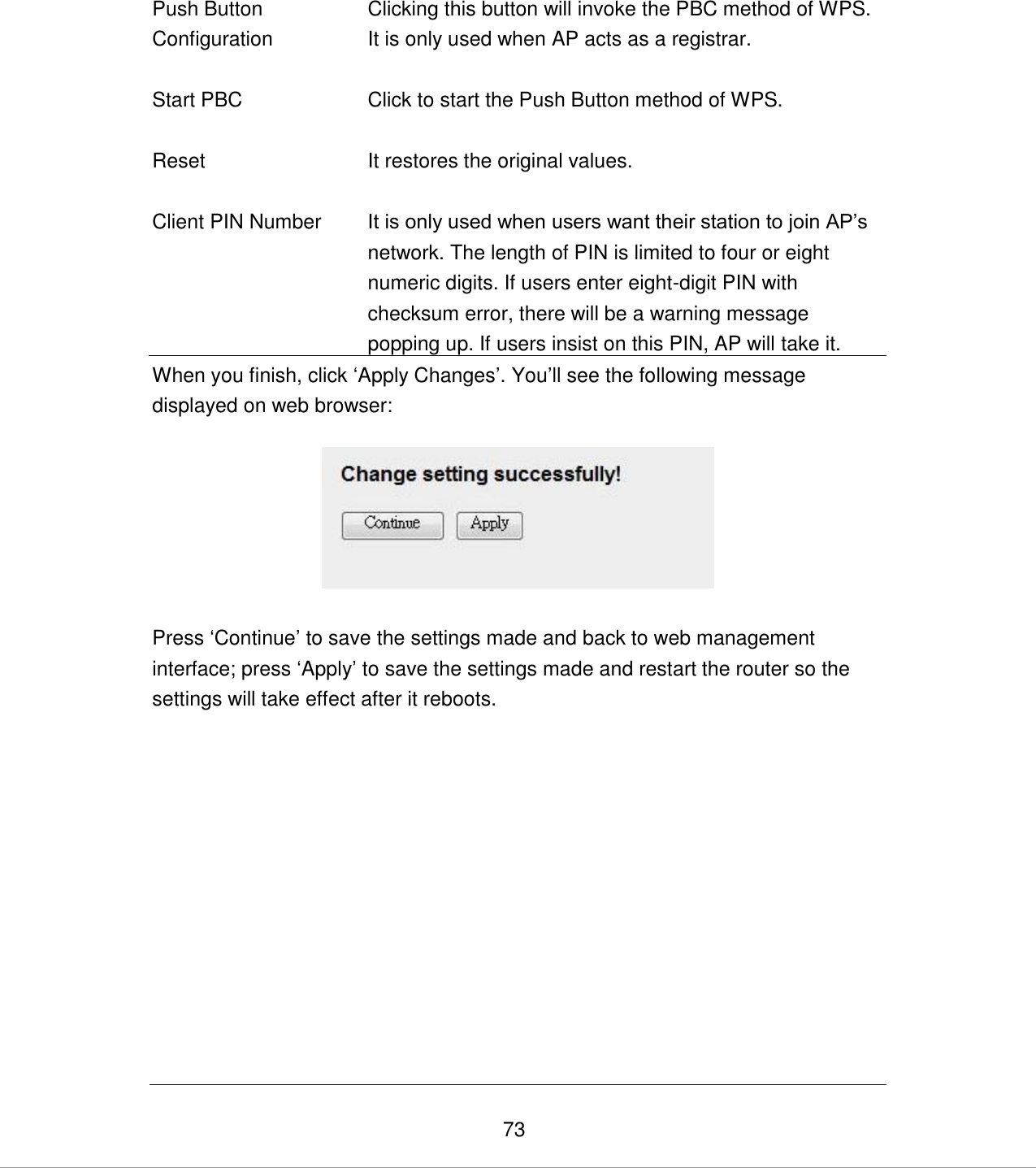   73 Push Button Configuration Clicking this button will invoke the PBC method of WPS. It is only used when AP acts as a registrar.   Start PBC Click to start the Push Button method of WPS.   Reset It restores the original values.   Client PIN Number It is only used when users want their station to join AP‟s network. The length of PIN is limited to four or eight numeric digits. If users enter eight-digit PIN with checksum error, there will be a warning message popping up. If users insist on this PIN, AP will take it. When you finish, click „Apply Changes‟. You‟ll see the following message displayed on web browser:    Press „Continue‟ to save the settings made and back to web management interface; press „Apply‟ to save the settings made and restart the router so the settings will take effect after it reboots.            