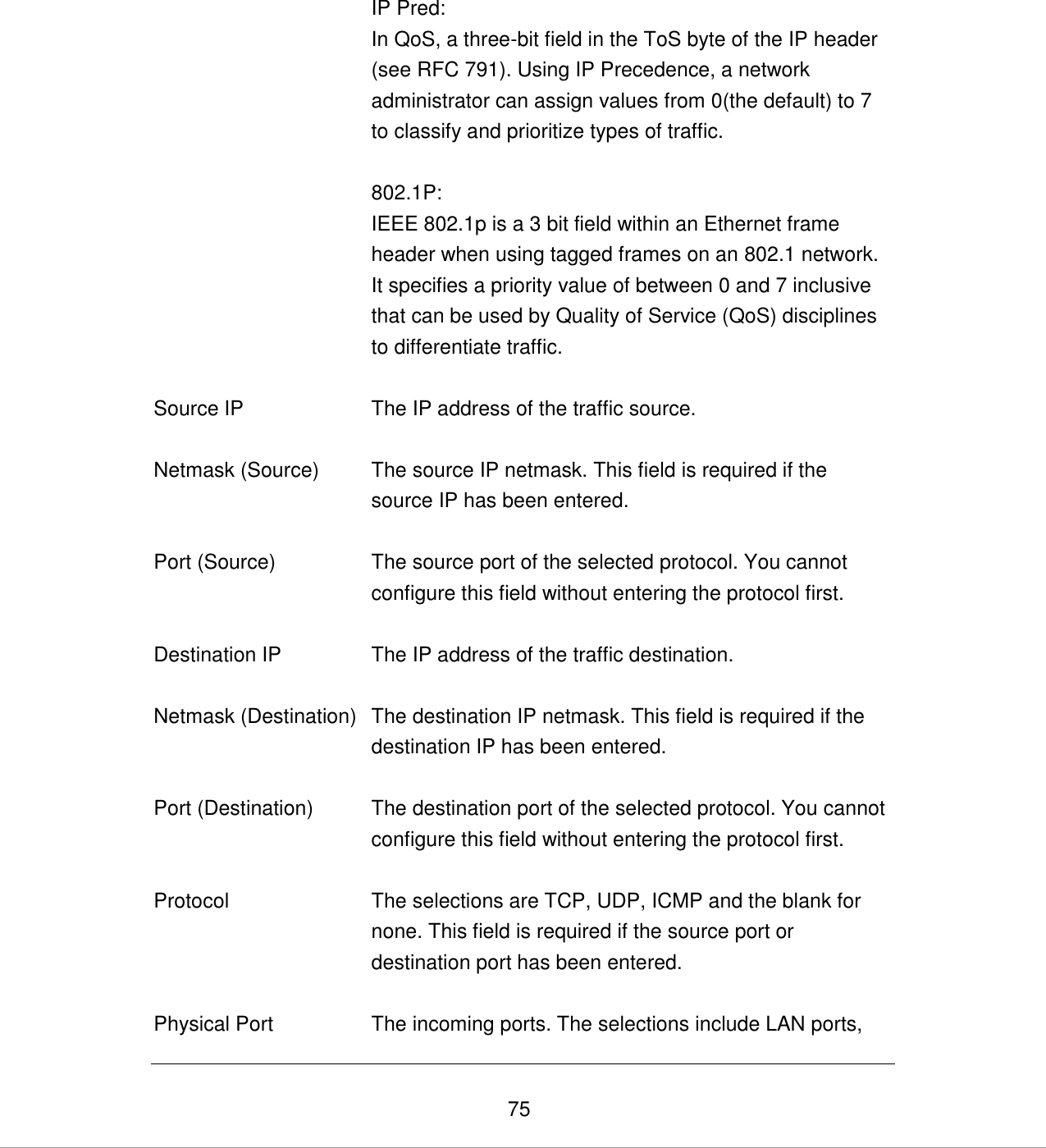   75  IP Pred:  In QoS, a three-bit field in the ToS byte of the IP header (see RFC 791). Using IP Precedence, a network administrator can assign values from 0(the default) to 7 to classify and prioritize types of traffic.  802.1P: IEEE 802.1p is a 3 bit field within an Ethernet frame header when using tagged frames on an 802.1 network. It specifies a priority value of between 0 and 7 inclusive that can be used by Quality of Service (QoS) disciplines to differentiate traffic.   Source IP The IP address of the traffic source.   Netmask (Source) The source IP netmask. This field is required if the source IP has been entered.   Port (Source) The source port of the selected protocol. You cannot configure this field without entering the protocol first.   Destination IP The IP address of the traffic destination.   Netmask (Destination) The destination IP netmask. This field is required if the destination IP has been entered.   Port (Destination) The destination port of the selected protocol. You cannot configure this field without entering the protocol first.   Protocol The selections are TCP, UDP, ICMP and the blank for none. This field is required if the source port or destination port has been entered.   Physical Port The incoming ports. The selections include LAN ports, 