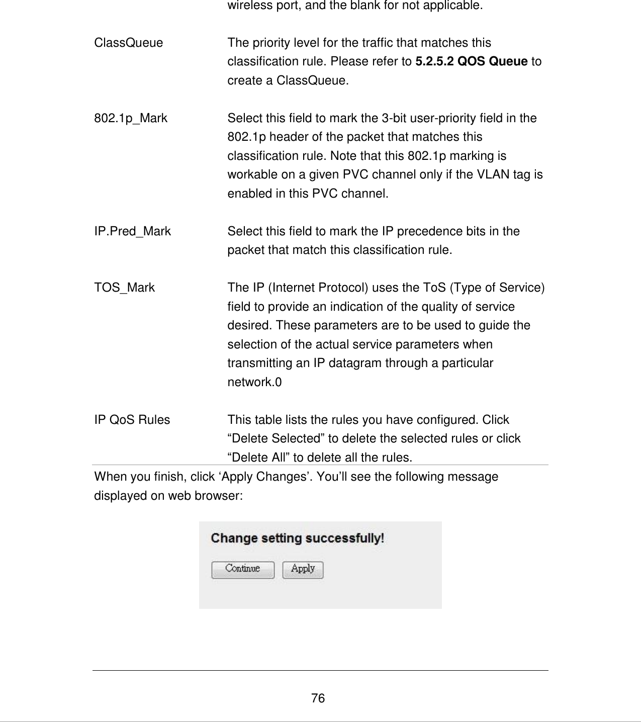   76 wireless port, and the blank for not applicable.   ClassQueue The priority level for the traffic that matches this classification rule. Please refer to 5.2.5.2 QOS Queue to create a ClassQueue.   802.1p_Mark Select this field to mark the 3-bit user-priority field in the 802.1p header of the packet that matches this classification rule. Note that this 802.1p marking is workable on a given PVC channel only if the VLAN tag is enabled in this PVC channel.   IP.Pred_Mark Select this field to mark the IP precedence bits in the packet that match this classification rule.   TOS_Mark The IP (Internet Protocol) uses the ToS (Type of Service) field to provide an indication of the quality of service desired. These parameters are to be used to guide the selection of the actual service parameters when transmitting an IP datagram through a particular network.0   IP QoS Rules This table lists the rules you have configured. Click “Delete Selected” to delete the selected rules or click “Delete All” to delete all the rules.  When you finish, click „Apply Changes‟. You‟ll see the following message displayed on web browser:    