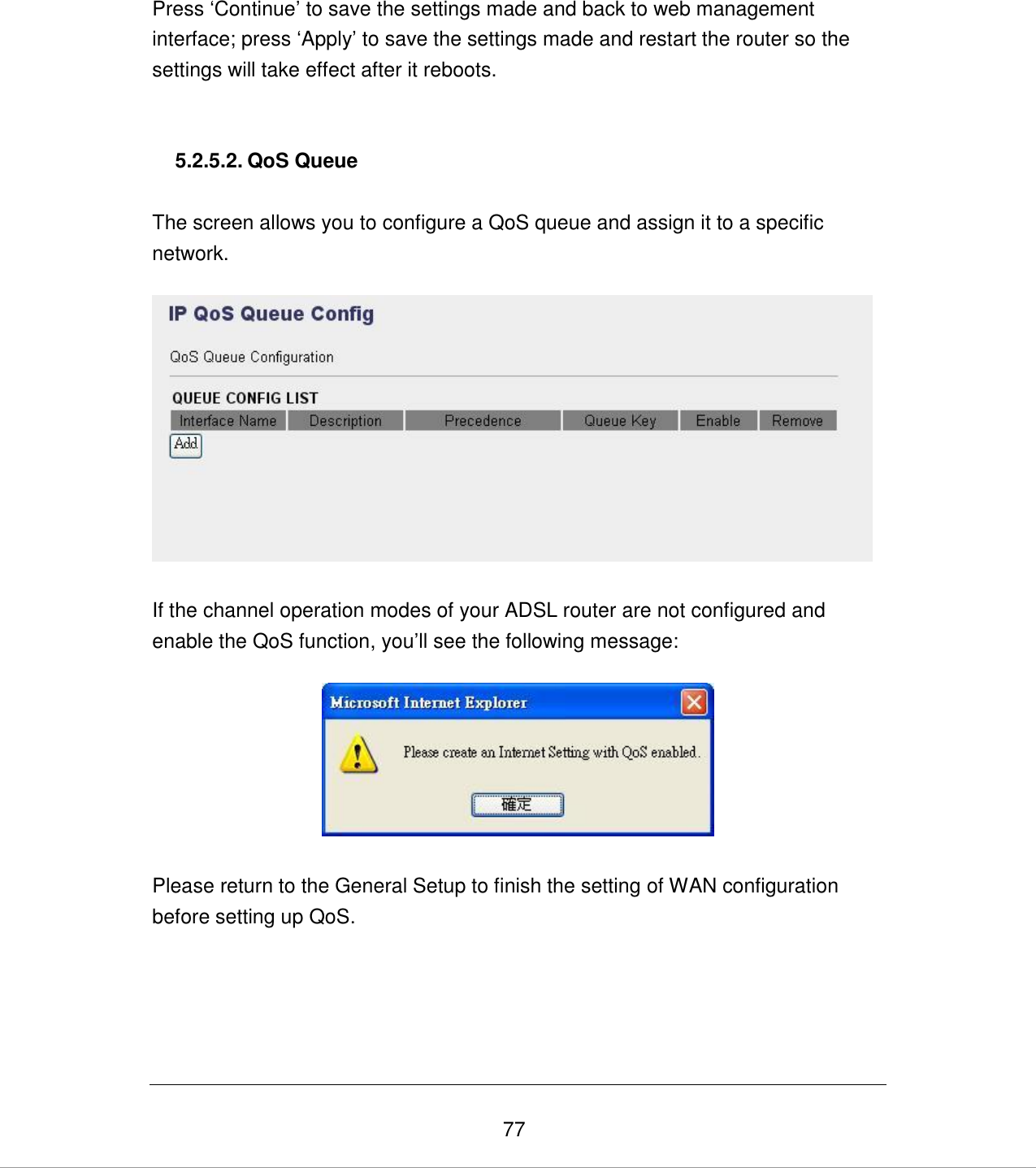   77 Press „Continue‟ to save the settings made and back to web management interface; press „Apply‟ to save the settings made and restart the router so the settings will take effect after it reboots.   5.2.5.2. QoS Queue  The screen allows you to configure a QoS queue and assign it to a specific network.    If the channel operation modes of your ADSL router are not configured and enable the QoS function, you‟ll see the following message:     Please return to the General Setup to finish the setting of WAN configuration before setting up QoS.     