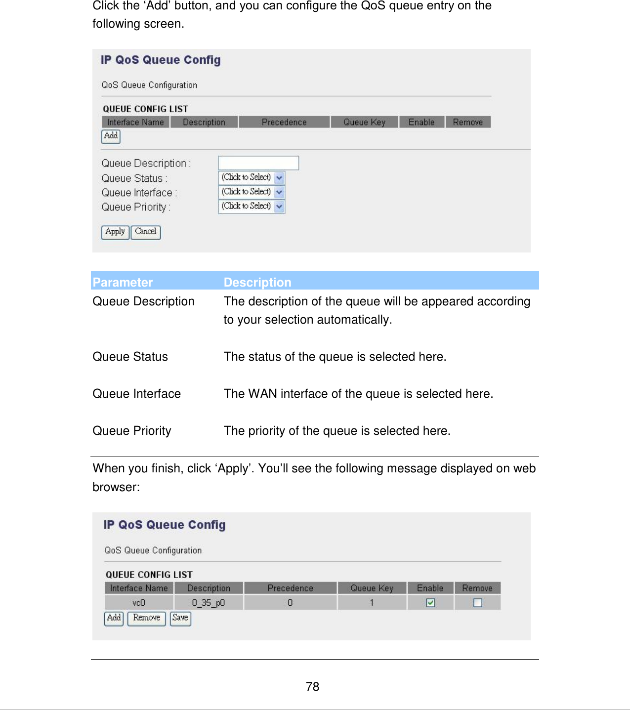   78 Click the „Add‟ button, and you can configure the QoS queue entry on the following screen.    Parameter Description Queue Description The description of the queue will be appeared according to your selection automatically.   Queue Status The status of the queue is selected here.   Queue Interface The WAN interface of the queue is selected here.   Queue Priority The priority of the queue is selected here.   When you finish, click „Apply‟. You‟ll see the following message displayed on web browser:    