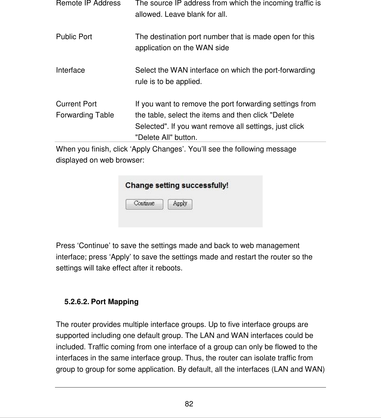   82   Remote IP Address The source IP address from which the incoming traffic is allowed. Leave blank for all.   Public Port The destination port number that is made open for this application on the WAN side   Interface Select the WAN interface on which the port-forwarding rule is to be applied.   Current Port Forwarding Table If you want to remove the port forwarding settings from the table, select the items and then click &quot;Delete Selected&quot;. If you want remove all settings, just click &quot;Delete All&quot; button.  When you finish, click „Apply Changes‟. You‟ll see the following message displayed on web browser:    Press „Continue‟ to save the settings made and back to web management interface; press „Apply‟ to save the settings made and restart the router so the settings will take effect after it reboots.   5.2.6.2. Port Mapping  The router provides multiple interface groups. Up to five interface groups are supported including one default group. The LAN and WAN interfaces could be included. Traffic coming from one interface of a group can only be flowed to the interfaces in the same interface group. Thus, the router can isolate traffic from group to group for some application. By default, all the interfaces (LAN and WAN) 