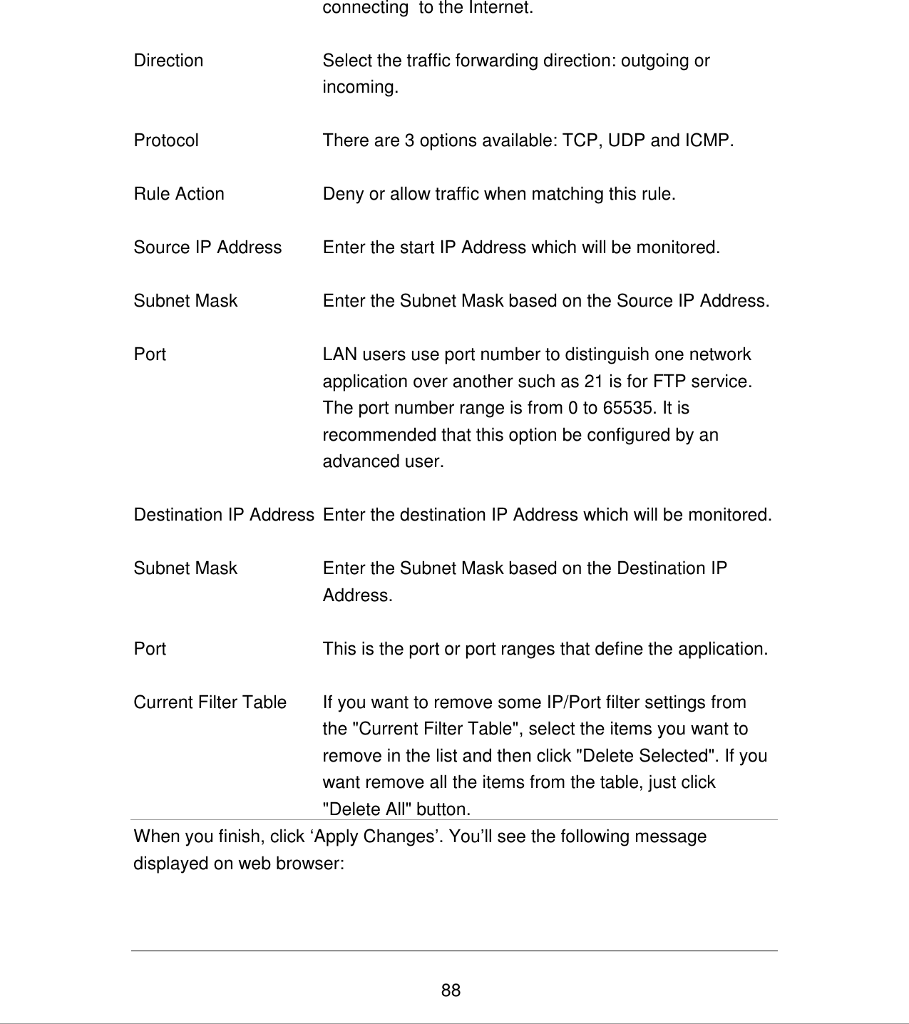   88 connecting  to the Internet.   Direction Select the traffic forwarding direction: outgoing or incoming.    Protocol There are 3 options available: TCP, UDP and ICMP.   Rule Action Deny or allow traffic when matching this rule.   Source IP Address Enter the start IP Address which will be monitored.   Subnet Mask Enter the Subnet Mask based on the Source IP Address.   Port LAN users use port number to distinguish one network application over another such as 21 is for FTP service. The port number range is from 0 to 65535. It is recommended that this option be configured by an advanced user.   Destination IP Address Enter the destination IP Address which will be monitored.   Subnet Mask Enter the Subnet Mask based on the Destination IP Address.   Port This is the port or port ranges that define the application.   Current Filter Table If you want to remove some IP/Port filter settings from the &quot;Current Filter Table&quot;, select the items you want to remove in the list and then click &quot;Delete Selected&quot;. If you want remove all the items from the table, just click &quot;Delete All&quot; button. When you finish, click „Apply Changes‟. You‟ll see the following message displayed on web browser:  