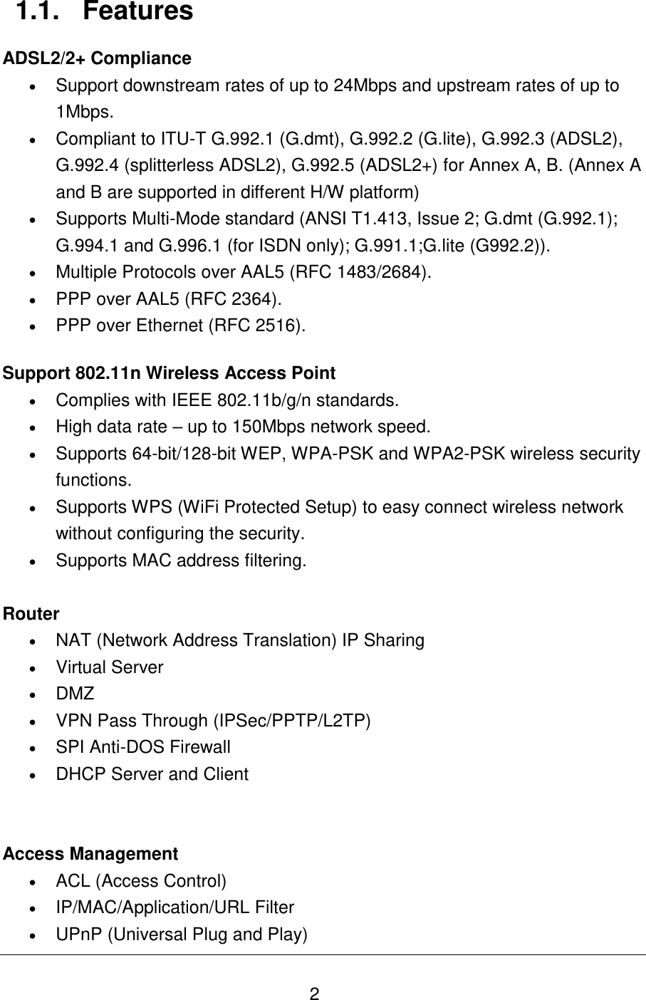   2 1.1.  Features ADSL2/2+ Compliance  Support downstream rates of up to 24Mbps and upstream rates of up to 1Mbps.  Compliant to ITU-T G.992.1 (G.dmt), G.992.2 (G.lite), G.992.3 (ADSL2), G.992.4 (splitterless ADSL2), G.992.5 (ADSL2+) for Annex A, B. (Annex A and B are supported in different H/W platform)  Supports Multi-Mode standard (ANSI T1.413, Issue 2; G.dmt (G.992.1); G.994.1 and G.996.1 (for ISDN only); G.991.1;G.lite (G992.2)).   Multiple Protocols over AAL5 (RFC 1483/2684).  PPP over AAL5 (RFC 2364).   PPP over Ethernet (RFC 2516).  Support 802.11n Wireless Access Point  Complies with IEEE 802.11b/g/n standards.  High data rate – up to 150Mbps network speed.  Supports 64-bit/128-bit WEP, WPA-PSK and WPA2-PSK wireless security functions.  Supports WPS (WiFi Protected Setup) to easy connect wireless network without configuring the security.  Supports MAC address filtering.  Router   NAT (Network Address Translation) IP Sharing  Virtual Server  DMZ  VPN Pass Through (IPSec/PPTP/L2TP)  SPI Anti-DOS Firewall  DHCP Server and Client   Access Management  ACL (Access Control)  IP/MAC/Application/URL Filter  UPnP (Universal Plug and Play) 