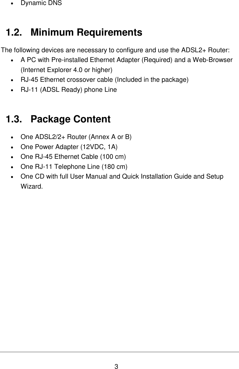   3  Dynamic DNS   1.2.  Minimum Requirements The following devices are necessary to configure and use the ADSL2+ Router:  A PC with Pre-installed Ethernet Adapter (Required) and a Web-Browser (Internet Explorer 4.0 or higher)  RJ-45 Ethernet crossover cable (Included in the package)  RJ-11 (ADSL Ready) phone Line   1.3.  Package Content  One ADSL2/2+ Router (Annex A or B)  One Power Adapter (12VDC, 1A)  One RJ-45 Ethernet Cable (100 cm)  One RJ-11 Telephone Line (180 cm)  One CD with full User Manual and Quick Installation Guide and Setup Wizard.              