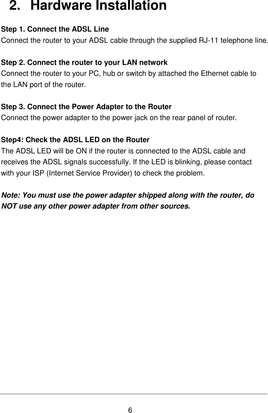   6 2.  Hardware Installation Step 1. Connect the ADSL Line Connect the router to your ADSL cable through the supplied RJ-11 telephone line.  Step 2. Connect the router to your LAN network Connect the router to your PC, hub or switch by attached the Ethernet cable to the LAN port of the router.   Step 3. Connect the Power Adapter to the Router Connect the power adapter to the power jack on the rear panel of router.  Step4: Check the ADSL LED on the Router The ADSL LED will be ON if the router is connected to the ADSL cable and receives the ADSL signals successfully. If the LED is blinking, please contact with your ISP (Internet Service Provider) to check the problem.  Note: You must use the power adapter shipped along with the router, do NOT use any other power adapter from other sources.                