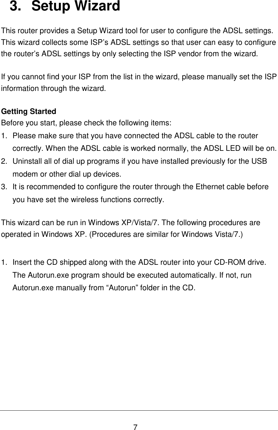   7 3.  Setup Wizard This router provides a Setup Wizard tool for user to configure the ADSL settings. This wizard collects some ISP‟s ADSL settings so that user can easy to configure the router‟s ADSL settings by only selecting the ISP vendor from the wizard.  If you cannot find your ISP from the list in the wizard, please manually set the ISP information through the wizard.  Getting Started Before you start, please check the following items: 1.  Please make sure that you have connected the ADSL cable to the router correctly. When the ADSL cable is worked normally, the ADSL LED will be on. 2.  Uninstall all of dial up programs if you have installed previously for the USB modem or other dial up devices. 3.  It is recommended to configure the router through the Ethernet cable before you have set the wireless functions correctly.  This wizard can be run in Windows XP/Vista/7. The following procedures are operated in Windows XP. (Procedures are similar for Windows Vista/7.)  1.  Insert the CD shipped along with the ADSL router into your CD-ROM drive. The Autorun.exe program should be executed automatically. If not, run Autorun.exe manually from “Autorun” folder in the CD.       