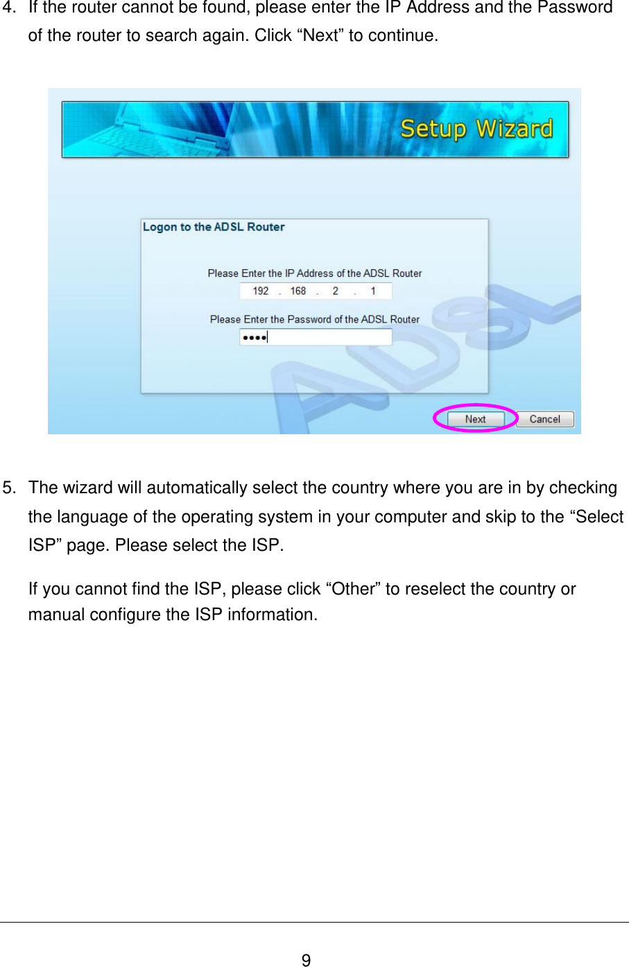   9 4.  If the router cannot be found, please enter the IP Address and the Password of the router to search again. Click “Next” to continue.     5.  The wizard will automatically select the country where you are in by checking the language of the operating system in your computer and skip to the “Select ISP” page. Please select the ISP.  If you cannot find the ISP, please click “Other” to reselect the country or manual configure the ISP information. 