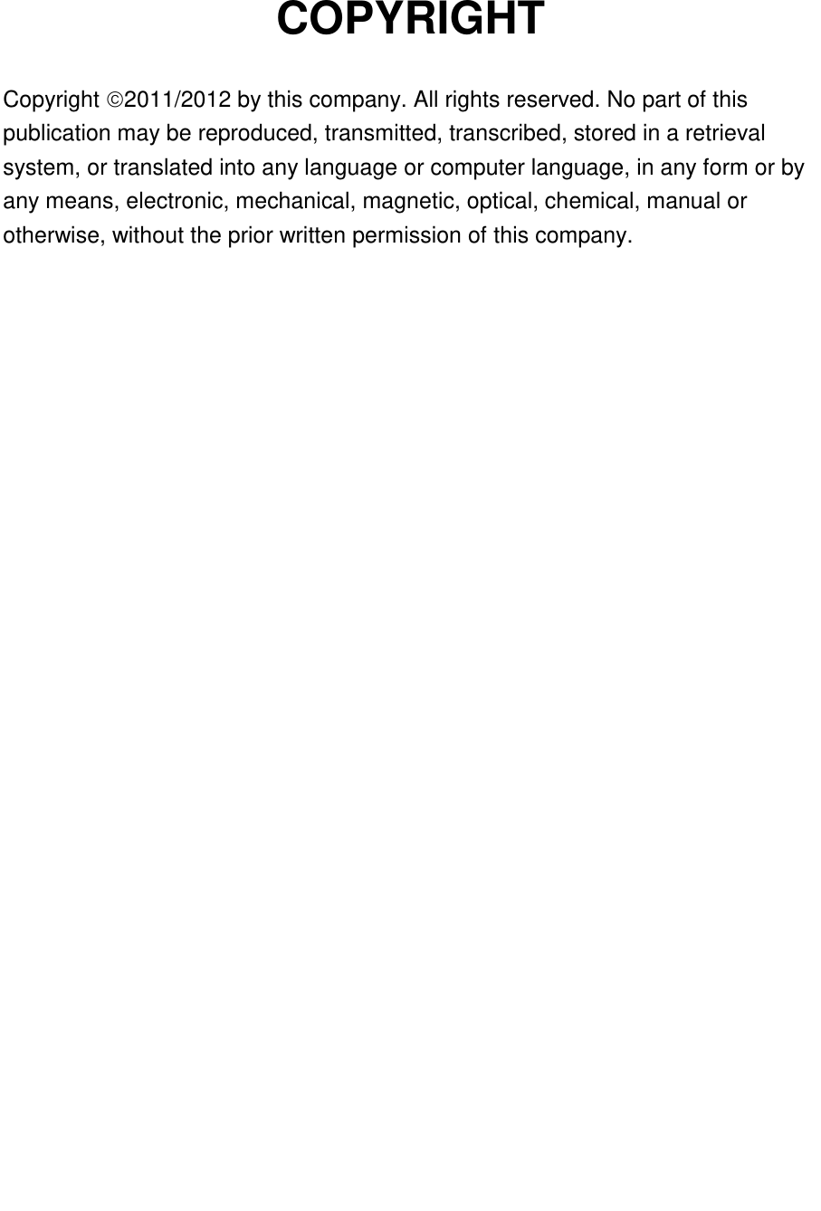   COPYRIGHT  Copyright 2011/2012 by this company. All rights reserved. No part of this publication may be reproduced, transmitted, transcribed, stored in a retrieval system, or translated into any language or computer language, in any form or by any means, electronic, mechanical, magnetic, optical, chemical, manual or otherwise, without the prior written permission of this company.                             