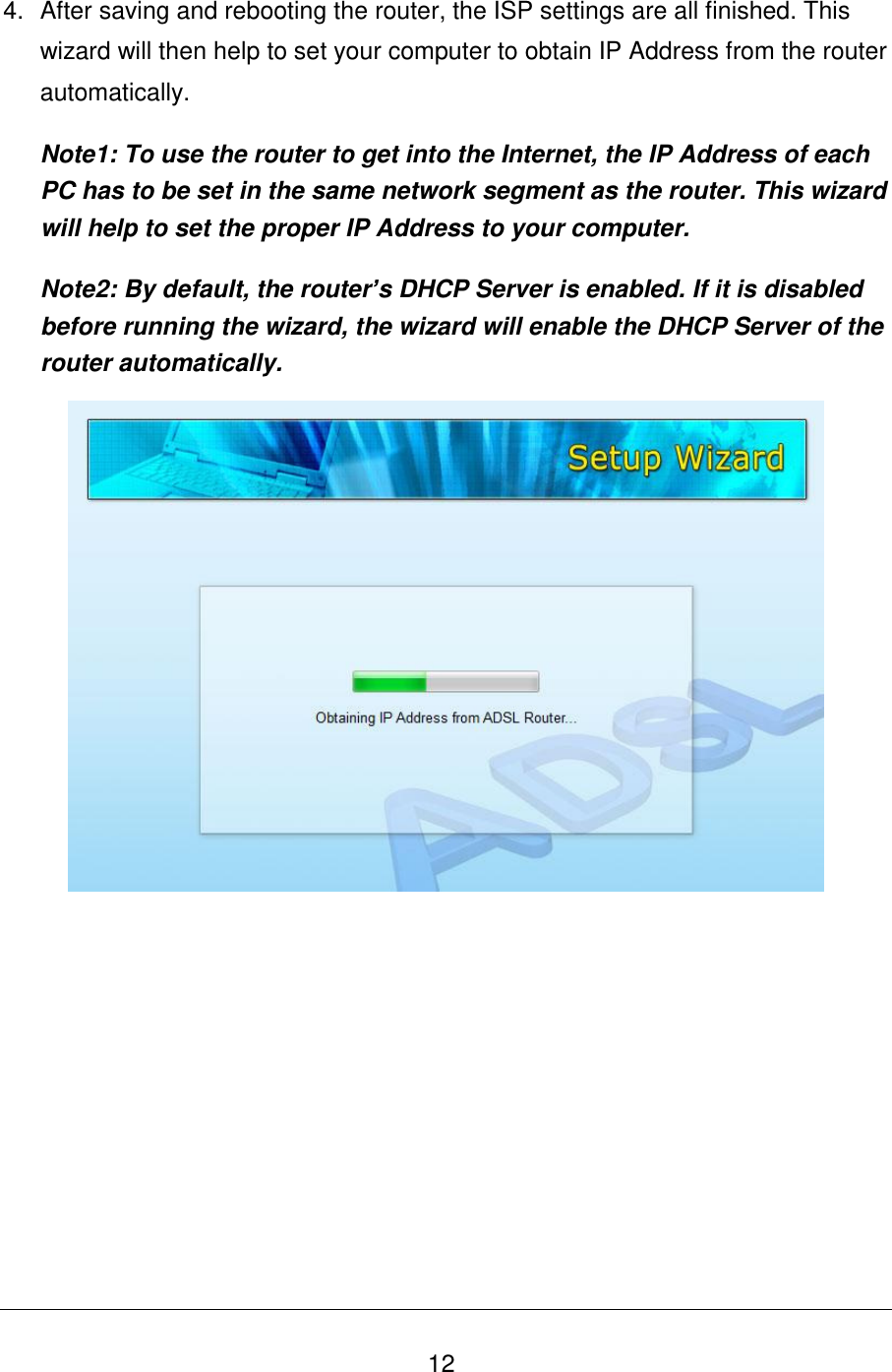   12 4.  After saving and rebooting the router, the ISP settings are all finished. This wizard will then help to set your computer to obtain IP Address from the router automatically. Note1: To use the router to get into the Internet, the IP Address of each PC has to be set in the same network segment as the router. This wizard will help to set the proper IP Address to your computer. Note2: By default, the router’s DHCP Server is enabled. If it is disabled before running the wizard, the wizard will enable the DHCP Server of the router automatically.             