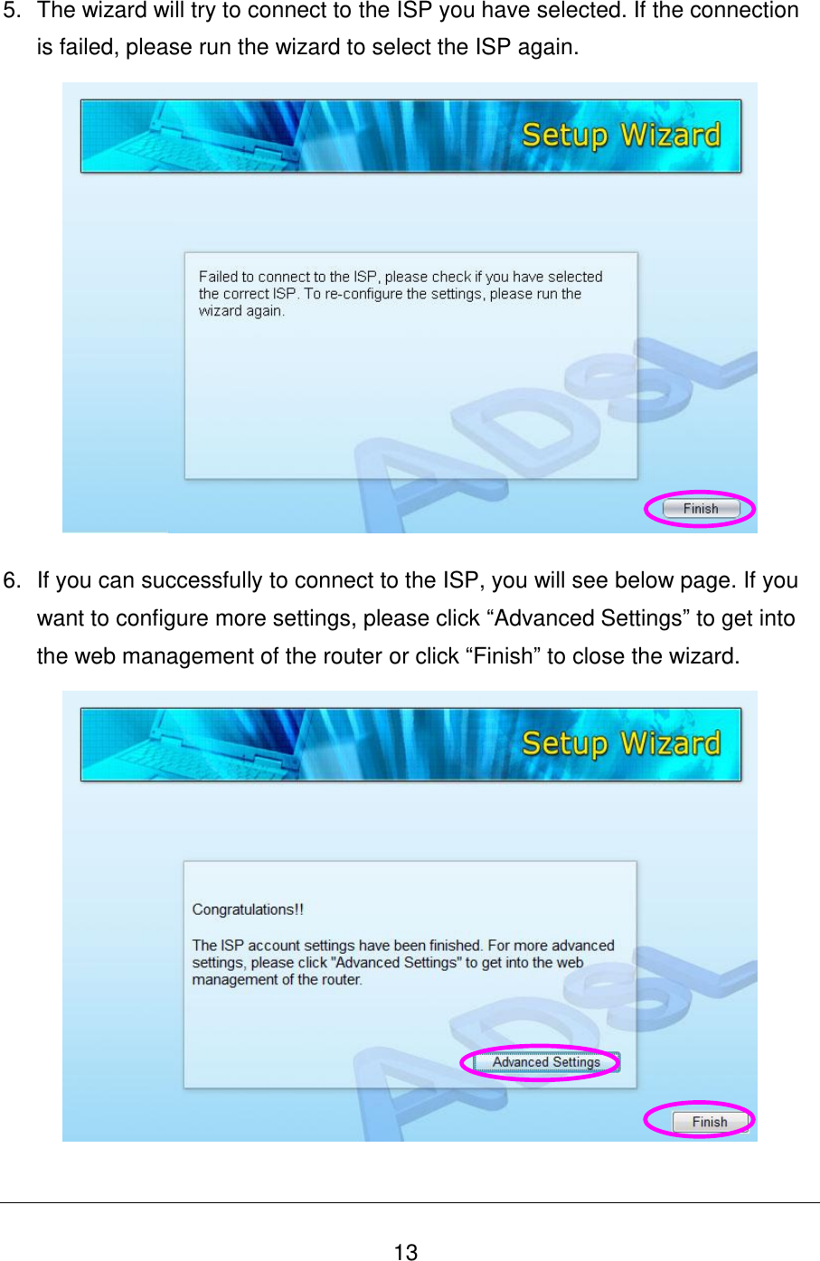   13 5.  The wizard will try to connect to the ISP you have selected. If the connection is failed, please run the wizard to select the ISP again.  6.  If you can successfully to connect to the ISP, you will see below page. If you want to configure more settings, please click “Advanced Settings” to get into the web management of the router or click “Finish” to close the wizard.   