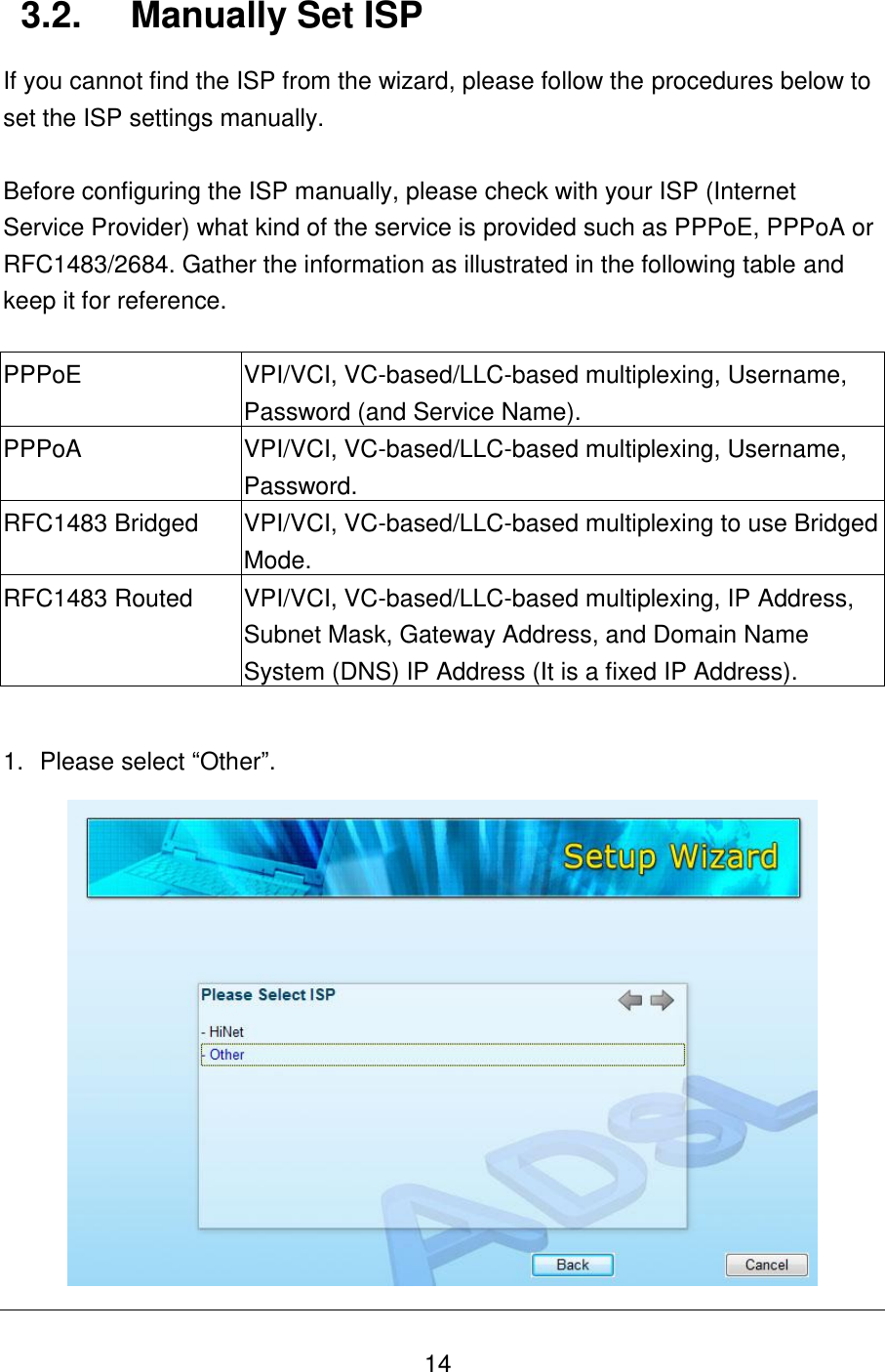   14 3.2.  Manually Set ISP If you cannot find the ISP from the wizard, please follow the procedures below to set the ISP settings manually.  Before configuring the ISP manually, please check with your ISP (Internet Service Provider) what kind of the service is provided such as PPPoE, PPPoA or RFC1483/2684. Gather the information as illustrated in the following table and keep it for reference.  PPPoE VPI/VCI, VC-based/LLC-based multiplexing, Username, Password (and Service Name). PPPoA VPI/VCI, VC-based/LLC-based multiplexing, Username, Password. RFC1483 Bridged VPI/VCI, VC-based/LLC-based multiplexing to use Bridged Mode. RFC1483 Routed VPI/VCI, VC-based/LLC-based multiplexing, IP Address, Subnet Mask, Gateway Address, and Domain Name System (DNS) IP Address (It is a fixed IP Address).  1.  Please select “Other”.  