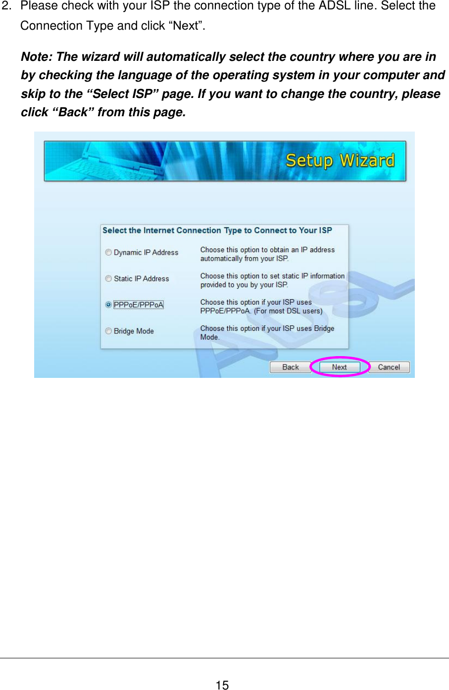   15 2.  Please check with your ISP the connection type of the ADSL line. Select the Connection Type and click “Next”. Note: The wizard will automatically select the country where you are in by checking the language of the operating system in your computer and skip to the “Select ISP” page. If you want to change the country, please click “Back” from this page.          