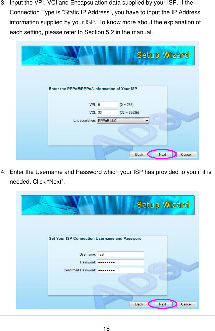   16 3.  Input the VPI, VCI and Encapsulation data supplied by your ISP. If the Connection Type is “Static IP Address”, you have to input the IP Address information supplied by your ISP. To know more about the explanation of each setting, please refer to Section 5.2 in the manual.  4.  Enter the Username and Password which your ISP has provided to you if it is needed. Click “Next”.  