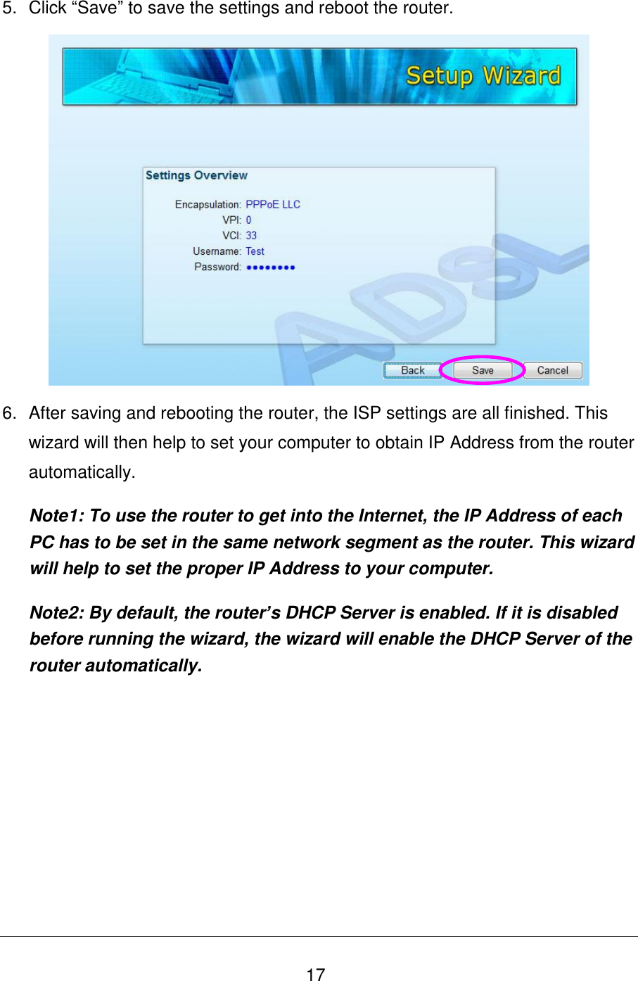   17 5.  Click “Save” to save the settings and reboot the router.   6.  After saving and rebooting the router, the ISP settings are all finished. This wizard will then help to set your computer to obtain IP Address from the router automatically. Note1: To use the router to get into the Internet, the IP Address of each PC has to be set in the same network segment as the router. This wizard will help to set the proper IP Address to your computer. Note2: By default, the router’s DHCP Server is enabled. If it is disabled before running the wizard, the wizard will enable the DHCP Server of the router automatically.  