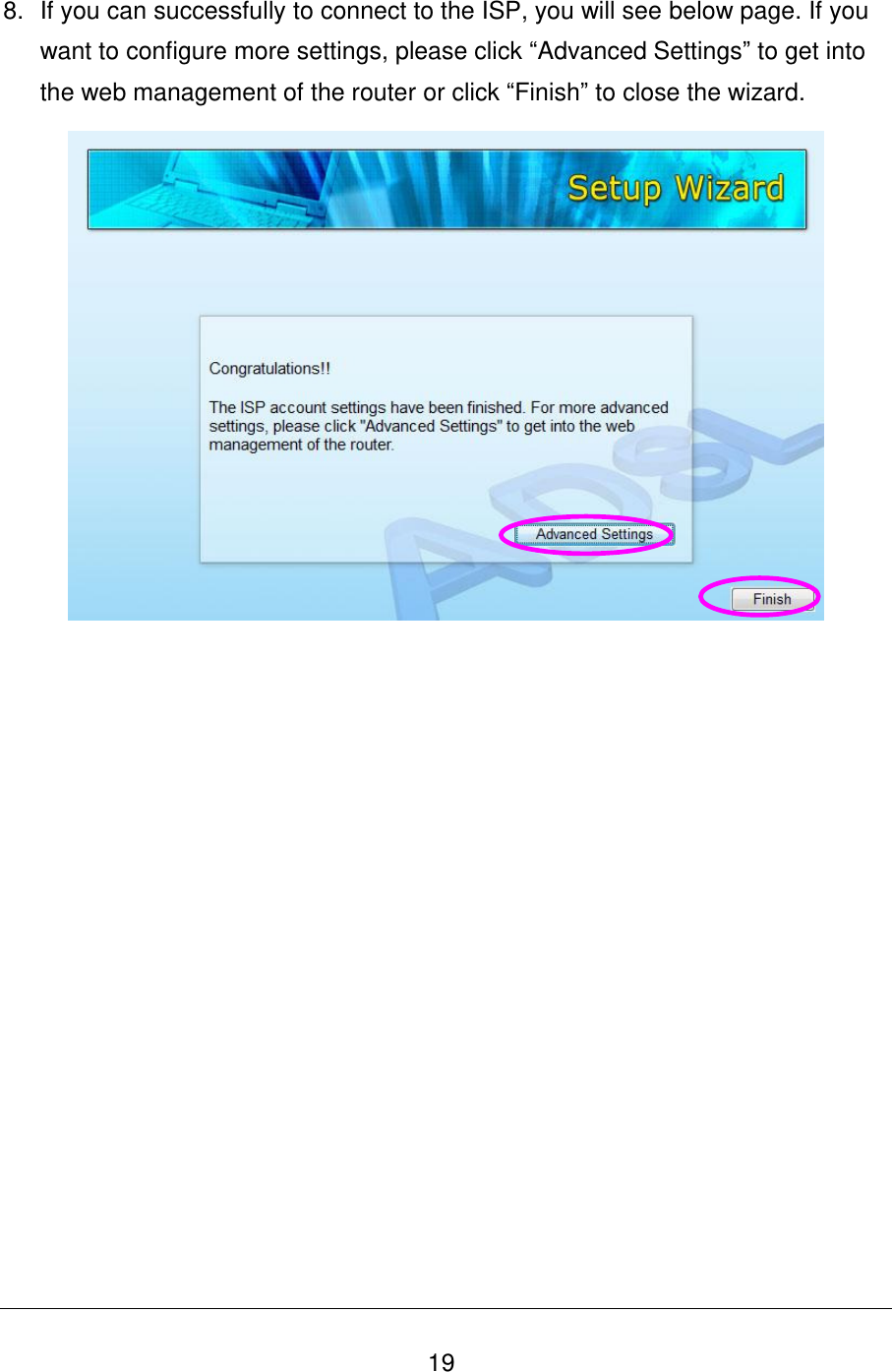   19 8.  If you can successfully to connect to the ISP, you will see below page. If you want to configure more settings, please click “Advanced Settings” to get into the web management of the router or click “Finish” to close the wizard.   