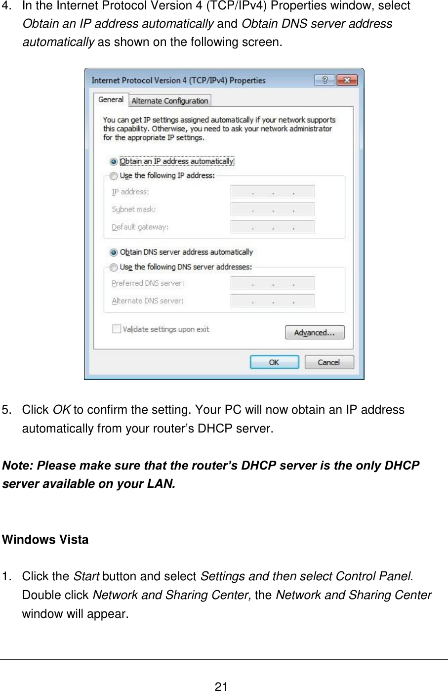   21 4.  In the Internet Protocol Version 4 (TCP/IPv4) Properties window, select Obtain an IP address automatically and Obtain DNS server address automatically as shown on the following screen.    5.  Click OK to confirm the setting. Your PC will now obtain an IP address automatically from your router‟s DHCP server.  Note: Please make sure that the router’s DHCP server is the only DHCP server available on your LAN.   Windows Vista  1.  Click the Start button and select Settings and then select Control Panel.  Double click Network and Sharing Center, the Network and Sharing Center window will appear.  