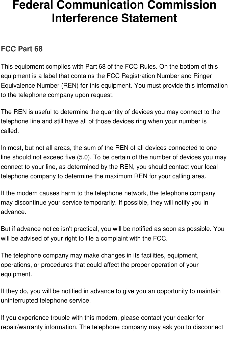   Federal Communication Commission Interference Statement   FCC Part 68 This equipment complies with Part 68 of the FCC Rules. On the bottom of this equipment is a label that contains the FCC Registration Number and Ringer Equivalence Number (REN) for this equipment. You must provide this information to the telephone company upon request. The REN is useful to determine the quantity of devices you may connect to the telephone line and still have all of those devices ring when your number is called.  In most, but not all areas, the sum of the REN of all devices connected to one line should not exceed five (5.0). To be certain of the number of devices you may connect to your line, as determined by the REN, you should contact your local telephone company to determine the maximum REN for your calling area. If the modem causes harm to the telephone network, the telephone company may discontinue your service temporarily. If possible, they will notify you in advance. But if advance notice isn&apos;t practical, you will be notified as soon as possible. You will be advised of your right to file a complaint with the FCC. The telephone company may make changes in its facilities, equipment, operations, or procedures that could affect the proper operation of your equipment.  If they do, you will be notified in advance to give you an opportunity to maintain uninterrupted telephone service. If you experience trouble with this modem, please contact your dealer for repair/warranty information. The telephone company may ask you to disconnect 