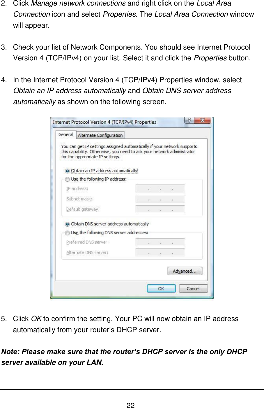   22 2.  Click Manage network connections and right click on the Local Area Connection icon and select Properties. The Local Area Connection window will appear.  3.  Check your list of Network Components. You should see Internet Protocol Version 4 (TCP/IPv4) on your list. Select it and click the Properties button.  4.  In the Internet Protocol Version 4 (TCP/IPv4) Properties window, select Obtain an IP address automatically and Obtain DNS server address automatically as shown on the following screen.    5.  Click OK to confirm the setting. Your PC will now obtain an IP address automatically from your router‟s DHCP server.  Note: Please make sure that the router’s DHCP server is the only DHCP server available on your LAN. 