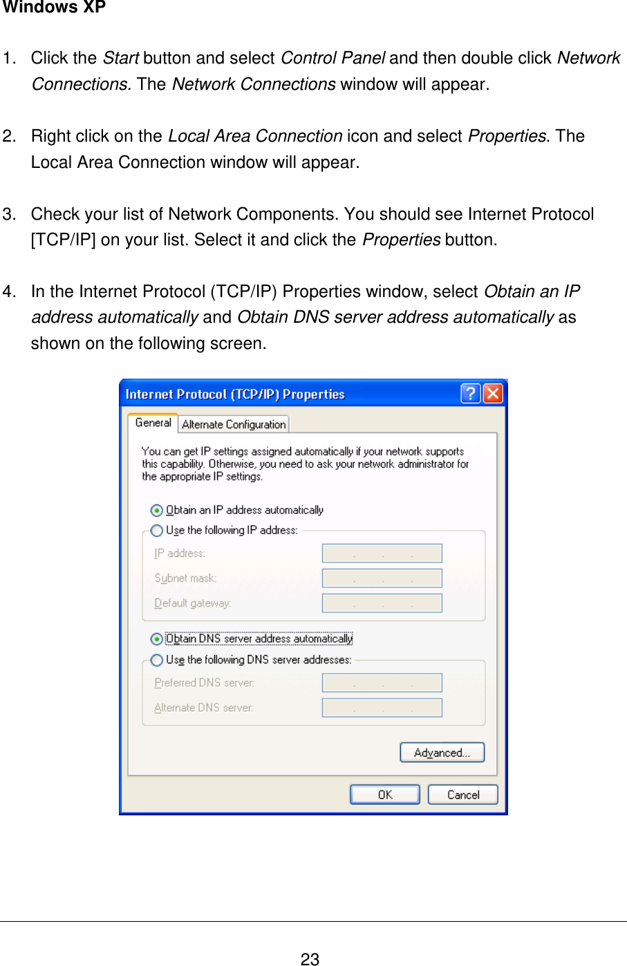   23 Windows XP  1.  Click the Start button and select Control Panel and then double click Network Connections. The Network Connections window will appear.  2.  Right click on the Local Area Connection icon and select Properties. The Local Area Connection window will appear.  3.  Check your list of Network Components. You should see Internet Protocol [TCP/IP] on your list. Select it and click the Properties button.  4.  In the Internet Protocol (TCP/IP) Properties window, select Obtain an IP address automatically and Obtain DNS server address automatically as shown on the following screen.       