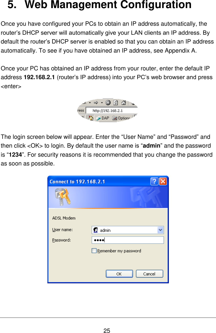   25 5.  Web Management Configuration Once you have configured your PCs to obtain an IP address automatically, the router‟s DHCP server will automatically give your LAN clients an IP address. By default the router‟s DHCP server is enabled so that you can obtain an IP address automatically. To see if you have obtained an IP address, see Appendix A.   Once your PC has obtained an IP address from your router, enter the default IP address 192.168.2.1 (router‟s IP address) into your PC‟s web browser and press &lt;enter&gt;    The login screen below will appear. Enter the “User Name” and “Password” and then click &lt;OK&gt; to login. By default the user name is “admin” and the password is “1234”. For security reasons it is recommended that you change the password as soon as possible.      