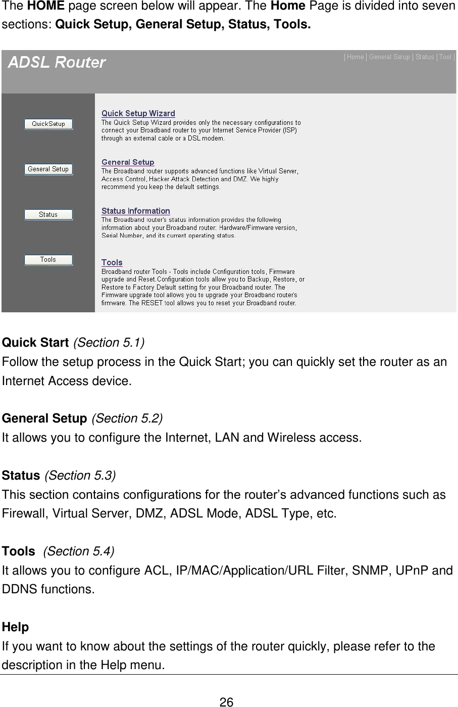   26 The HOME page screen below will appear. The Home Page is divided into seven sections: Quick Setup, General Setup, Status, Tools.     Quick Start (Section 5.1) Follow the setup process in the Quick Start; you can quickly set the router as an Internet Access device.  General Setup (Section 5.2) It allows you to configure the Internet, LAN and Wireless access.  Status (Section 5.3) This section contains configurations for the router‟s advanced functions such as Firewall, Virtual Server, DMZ, ADSL Mode, ADSL Type, etc.   Tools  (Section 5.4) It allows you to configure ACL, IP/MAC/Application/URL Filter, SNMP, UPnP and DDNS functions.   Help If you want to know about the settings of the router quickly, please refer to the description in the Help menu. 