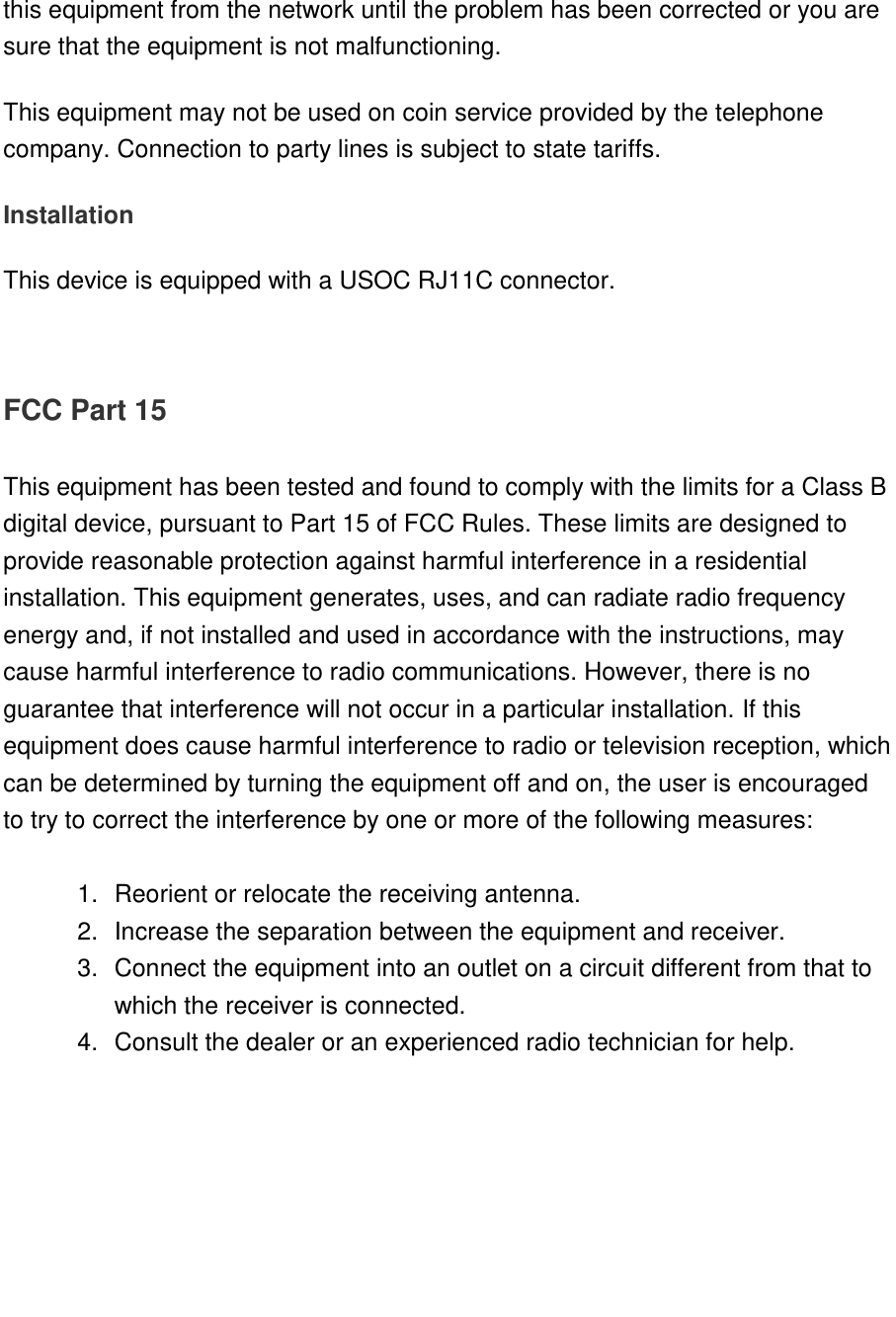   this equipment from the network until the problem has been corrected or you are sure that the equipment is not malfunctioning. This equipment may not be used on coin service provided by the telephone company. Connection to party lines is subject to state tariffs. Installation This device is equipped with a USOC RJ11C connector.   FCC Part 15  This equipment has been tested and found to comply with the limits for a Class B digital device, pursuant to Part 15 of FCC Rules. These limits are designed to provide reasonable protection against harmful interference in a residential installation. This equipment generates, uses, and can radiate radio frequency energy and, if not installed and used in accordance with the instructions, may cause harmful interference to radio communications. However, there is no guarantee that interference will not occur in a particular installation. If this equipment does cause harmful interference to radio or television reception, which can be determined by turning the equipment off and on, the user is encouraged to try to correct the interference by one or more of the following measures:    1.  Reorient or relocate the receiving antenna. 2.  Increase the separation between the equipment and receiver. 3.  Connect the equipment into an outlet on a circuit different from that to which the receiver is connected. 4.  Consult the dealer or an experienced radio technician for help.      