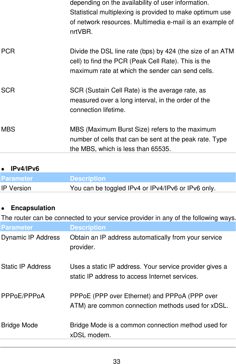   33 depending on the availability of user information. Statistical multiplexing is provided to make optimum use of network resources. Multimedia e-mail is an example of nrtVBR.   PCR Divide the DSL line rate (bps) by 424 (the size of an ATM cell) to find the PCR (Peak Cell Rate). This is the maximum rate at which the sender can send cells.   SCR SCR (Sustain Cell Rate) is the average rate, as measured over a long interval, in the order of the connection lifetime.   MBS MBS (Maximum Burst Size) refers to the maximum number of cells that can be sent at the peak rate. Type the MBS, which is less than 65535.   IPv4/IPv6 Parameter Description IP Version You can be toggled IPv4 or IPv4/IPv6 or IPv6 only.   Encapsulation The router can be connected to your service provider in any of the following ways. Parameter Description Dynamic IP Address  Obtain an IP address automatically from your service provider.    Static IP Address  Uses a static IP address. Your service provider gives a static IP address to access Internet services.   PPPoE/PPPoA PPPoE (PPP over Ethernet) and PPPoA (PPP over ATM) are common connection methods used for xDSL.    Bridge Mode  Bridge Mode is a common connection method used for xDSL modem. 