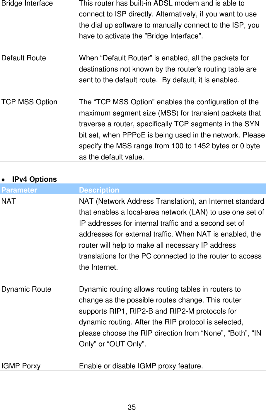   35 Bridge Interface This router has built-in ADSL modem and is able to connect to ISP directly. Alternatively, if you want to use the dial up software to manually connect to the ISP, you have to activate the ”Bridge Interface”.   Default Route When “Default Router” is enabled, all the packets for destinations not known by the router&apos;s routing table are sent to the default route.  By default, it is enabled.   TCP MSS Option The “TCP MSS Option” enables the configuration of the maximum segment size (MSS) for transient packets that traverse a router, specifically TCP segments in the SYN bit set, when PPPoE is being used in the network. Please specify the MSS range from 100 to 1452 bytes or 0 byte as the default value.   IPv4 Options Parameter Description NAT NAT (Network Address Translation), an Internet standard that enables a local-area network (LAN) to use one set of IP addresses for internal traffic and a second set of addresses for external traffic. When NAT is enabled, the router will help to make all necessary IP address translations for the PC connected to the router to access the Internet.   Dynamic Route Dynamic routing allows routing tables in routers to change as the possible routes change. This router supports RIP1, RIP2-B and RIP2-M protocols for dynamic routing. After the RIP protocol is selected, please choose the RIP direction from “None”, “Both”, “IN Only” or “OUT Only”.   IGMP Porxy Enable or disable IGMP proxy feature.  