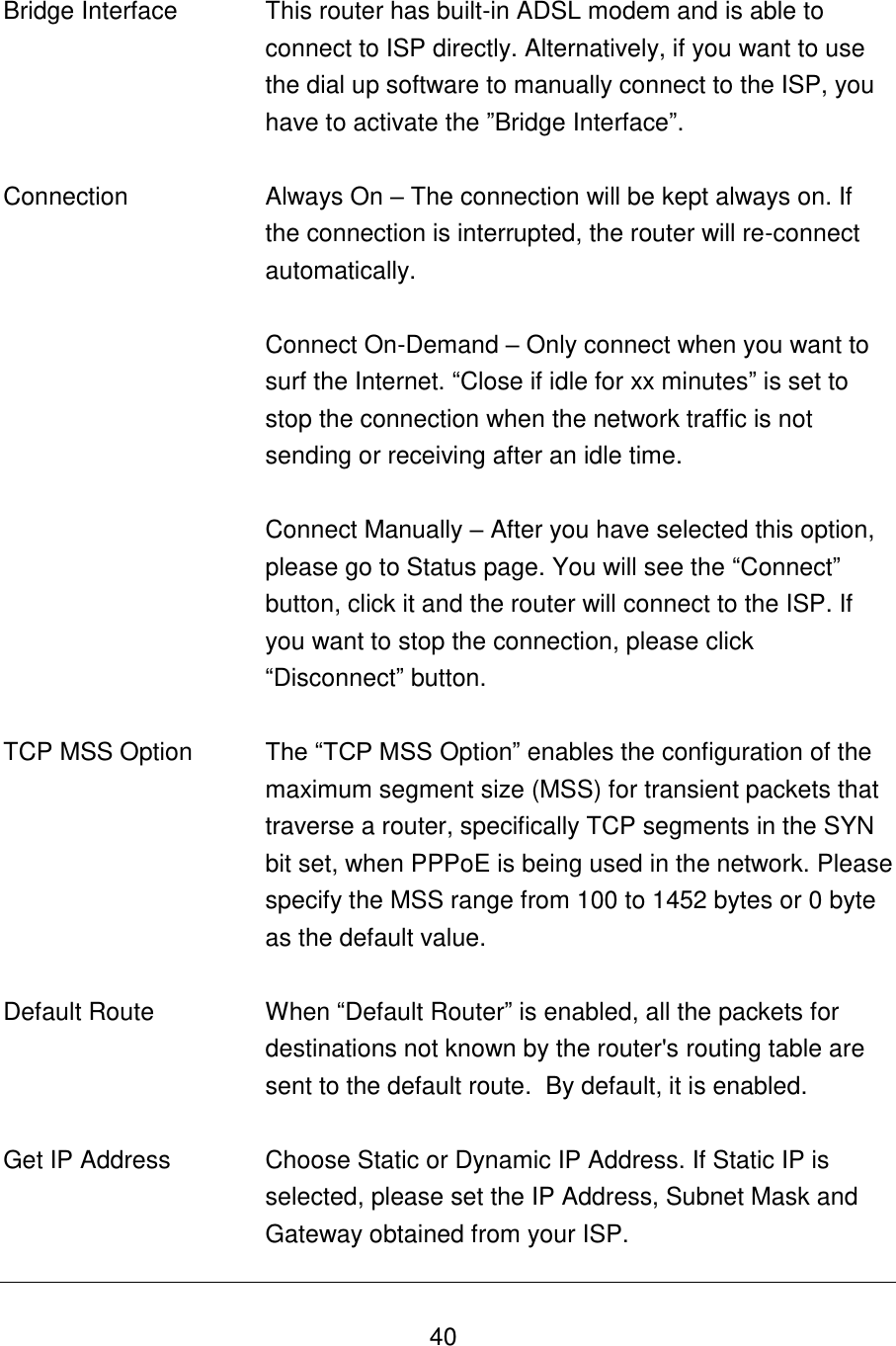   40   Bridge Interface This router has built-in ADSL modem and is able to connect to ISP directly. Alternatively, if you want to use the dial up software to manually connect to the ISP, you have to activate the ”Bridge Interface”.   Connection Always On – The connection will be kept always on. If the connection is interrupted, the router will re-connect automatically.   Connect On-Demand – Only connect when you want to surf the Internet. “Close if idle for xx minutes” is set to stop the connection when the network traffic is not sending or receiving after an idle time.   Connect Manually – After you have selected this option, please go to Status page. You will see the “Connect” button, click it and the router will connect to the ISP. If you want to stop the connection, please click “Disconnect” button.    TCP MSS Option The “TCP MSS Option” enables the configuration of the maximum segment size (MSS) for transient packets that traverse a router, specifically TCP segments in the SYN bit set, when PPPoE is being used in the network. Please specify the MSS range from 100 to 1452 bytes or 0 byte as the default value.   Default Route When “Default Router” is enabled, all the packets for destinations not known by the router&apos;s routing table are sent to the default route.  By default, it is enabled.   Get IP Address Choose Static or Dynamic IP Address. If Static IP is selected, please set the IP Address, Subnet Mask and Gateway obtained from your ISP. 