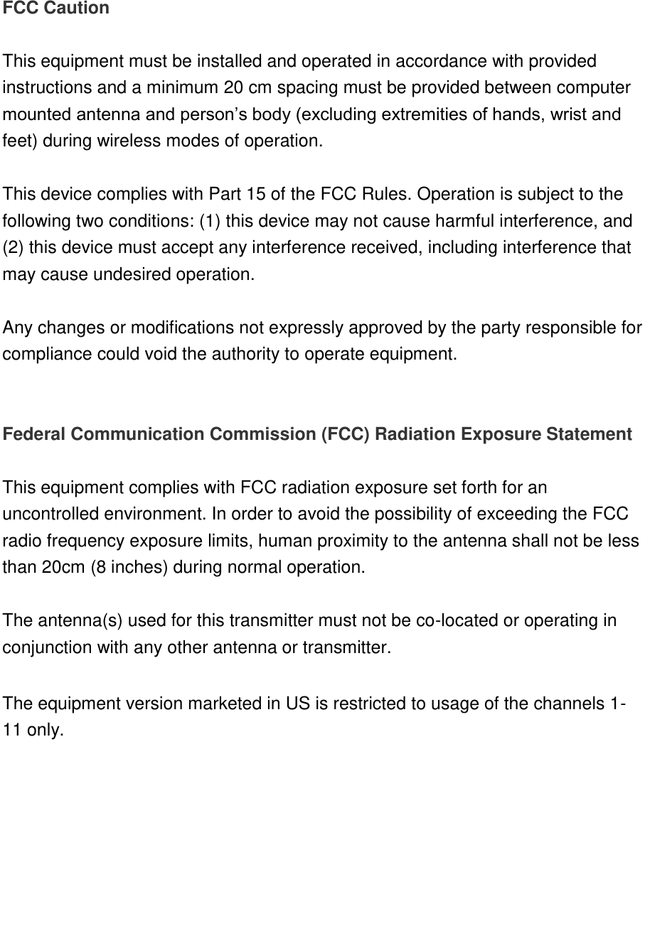   FCC Caution  This equipment must be installed and operated in accordance with provided instructions and a minimum 20 cm spacing must be provided between computer mounted antenna and person‟s body (excluding extremities of hands, wrist and feet) during wireless modes of operation.  This device complies with Part 15 of the FCC Rules. Operation is subject to the following two conditions: (1) this device may not cause harmful interference, and (2) this device must accept any interference received, including interference that may cause undesired operation.   Any changes or modifications not expressly approved by the party responsible for compliance could void the authority to operate equipment.   Federal Communication Commission (FCC) Radiation Exposure Statement  This equipment complies with FCC radiation exposure set forth for an uncontrolled environment. In order to avoid the possibility of exceeding the FCC radio frequency exposure limits, human proximity to the antenna shall not be less than 20cm (8 inches) during normal operation.  The antenna(s) used for this transmitter must not be co-located or operating in conjunction with any other antenna or transmitter.  The equipment version marketed in US is restricted to usage of the channels 1-11 only.        