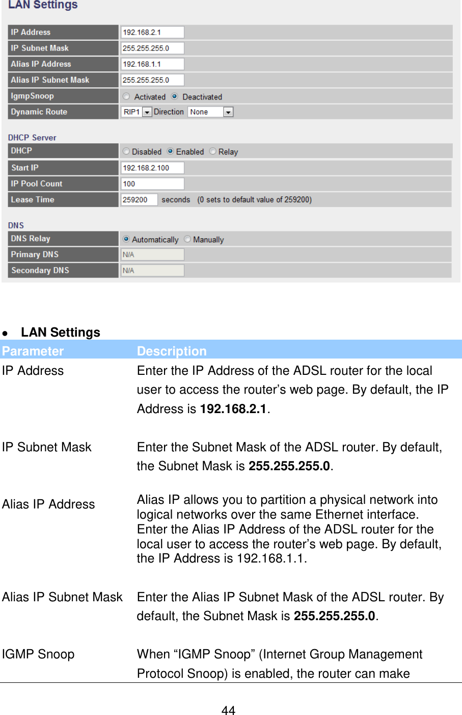   44     LAN Settings Parameter Description IP Address Enter the IP Address of the ADSL router for the local user to access the router‟s web page. By default, the IP Address is 192.168.2.1.   IP Subnet Mask Enter the Subnet Mask of the ADSL router. By default, the Subnet Mask is 255.255.255.0.   Alias IP Address Alias IP allows you to partition a physical network into logical networks over the same Ethernet interface.  Enter the Alias IP Address of the ADSL router for the local user to access the router‟s web page. By default, the IP Address is 192.168.1.1.   Alias IP Subnet Mask Enter the Alias IP Subnet Mask of the ADSL router. By default, the Subnet Mask is 255.255.255.0.   IGMP Snoop When “IGMP Snoop” (Internet Group Management Protocol Snoop) is enabled, the router can make 