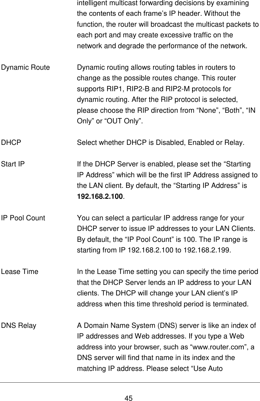   45 intelligent multicast forwarding decisions by examining the contents of each frame‟s IP header. Without the function, the router will broadcast the multicast packets to each port and may create excessive traffic on the network and degrade the performance of the network.   Dynamic Route Dynamic routing allows routing tables in routers to change as the possible routes change. This router supports RIP1, RIP2-B and RIP2-M protocols for dynamic routing. After the RIP protocol is selected, please choose the RIP direction from “None”, “Both”, “IN Only” or “OUT Only”.   DHCP Select whether DHCP is Disabled, Enabled or Relay.   Start IP If the DHCP Server is enabled, please set the “Starting IP Address” which will be the first IP Address assigned to the LAN client. By default, the “Starting IP Address” is 192.168.2.100.   IP Pool Count You can select a particular IP address range for your DHCP server to issue IP addresses to your LAN Clients.  By default, the “IP Pool Count” is 100. The IP range is starting from IP 192.168.2.100 to 192.168.2.199.   Lease Time In the Lease Time setting you can specify the time period that the DHCP Server lends an IP address to your LAN clients. The DHCP will change your LAN client‟s IP address when this time threshold period is terminated.   DNS Relay A Domain Name System (DNS) server is like an index of IP addresses and Web addresses. If you type a Web address into your browser, such as “www.router.com”, a DNS server will find that name in its index and the matching IP address. Please select “Use Auto 