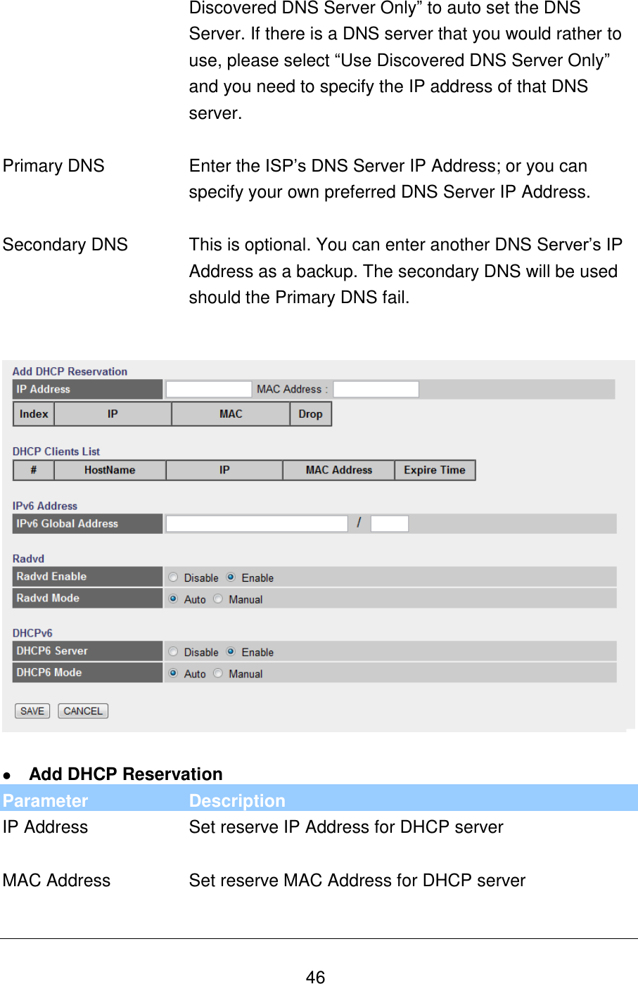   46 Discovered DNS Server Only” to auto set the DNS Server. If there is a DNS server that you would rather to use, please select “Use Discovered DNS Server Only” and you need to specify the IP address of that DNS server.   Primary DNS Enter the ISP‟s DNS Server IP Address; or you can specify your own preferred DNS Server IP Address.   Secondary DNS This is optional. You can enter another DNS Server‟s IP Address as a backup. The secondary DNS will be used should the Primary DNS fail.      Add DHCP Reservation Parameter Description IP Address Set reserve IP Address for DHCP server   MAC Address Set reserve MAC Address for DHCP server   