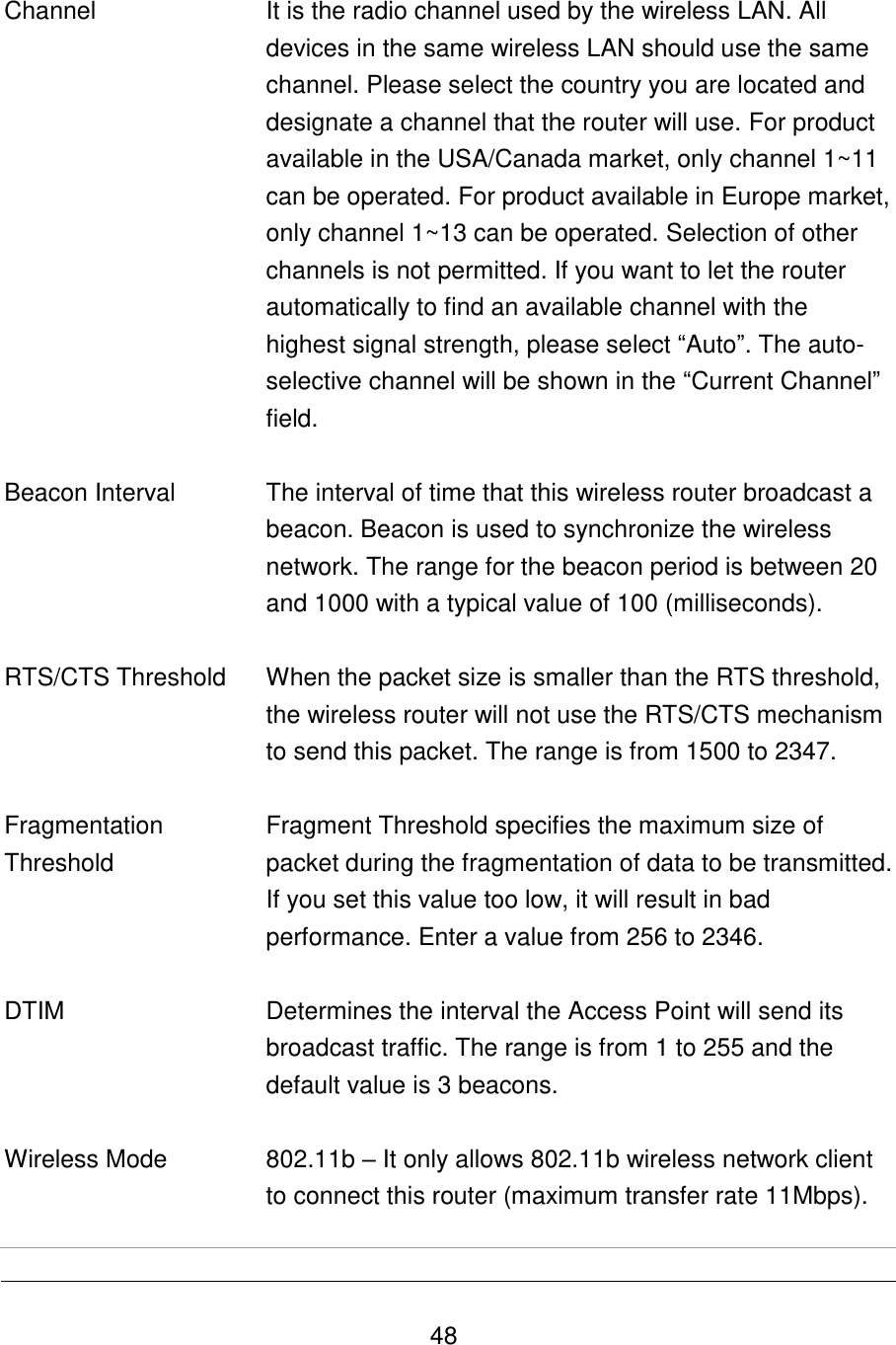   48   Channel  It is the radio channel used by the wireless LAN. All devices in the same wireless LAN should use the same channel. Please select the country you are located and designate a channel that the router will use. For product available in the USA/Canada market, only channel 1~11 can be operated. For product available in Europe market, only channel 1~13 can be operated. Selection of other channels is not permitted. If you want to let the router automatically to find an available channel with the highest signal strength, please select “Auto”. The auto-selective channel will be shown in the “Current Channel” field.    Beacon Interval The interval of time that this wireless router broadcast a beacon. Beacon is used to synchronize the wireless network. The range for the beacon period is between 20 and 1000 with a typical value of 100 (milliseconds).    RTS/CTS Threshold When the packet size is smaller than the RTS threshold, the wireless router will not use the RTS/CTS mechanism to send this packet. The range is from 1500 to 2347.    Fragmentation Threshold Fragment Threshold specifies the maximum size of packet during the fragmentation of data to be transmitted. If you set this value too low, it will result in bad performance. Enter a value from 256 to 2346.   DTIM Determines the interval the Access Point will send its broadcast traffic. The range is from 1 to 255 and the default value is 3 beacons.   Wireless Mode 802.11b – It only allows 802.11b wireless network client to connect this router (maximum transfer rate 11Mbps).  