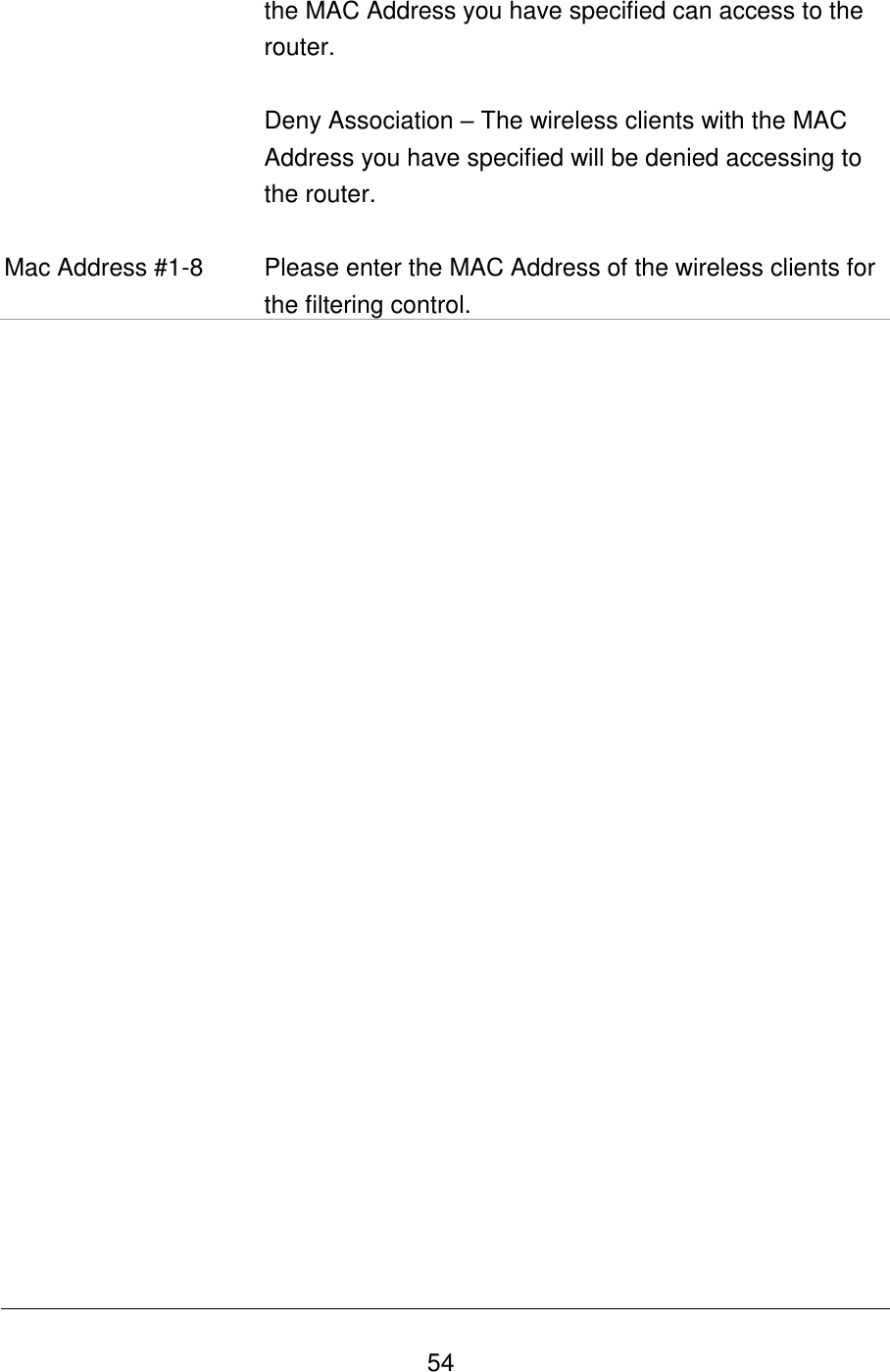   54 the MAC Address you have specified can access to the router.  Deny Association – The wireless clients with the MAC Address you have specified will be denied accessing to the router.  Mac Address #1-8 Please enter the MAC Address of the wireless clients for the filtering control.                          