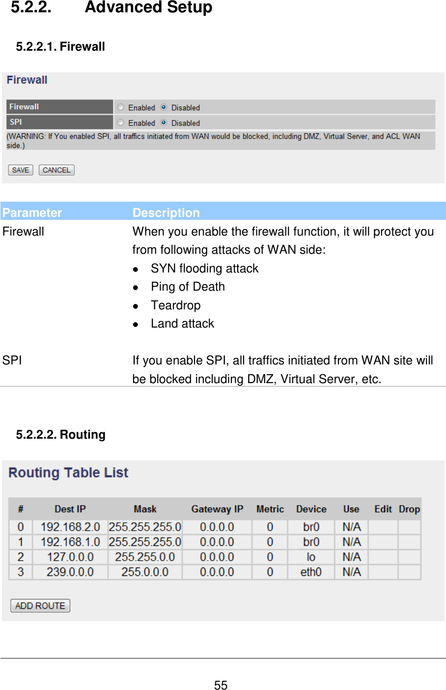   55 5.2.2.  Advanced Setup  5.2.2.1. Firewall    Parameter Description Firewall When you enable the firewall function, it will protect you from following attacks of WAN side:  SYN flooding attack  Ping of Death  Teardrop  Land attack   SPI If you enable SPI, all traffics initiated from WAN site will be blocked including DMZ, Virtual Server, etc.     5.2.2.2. Routing    