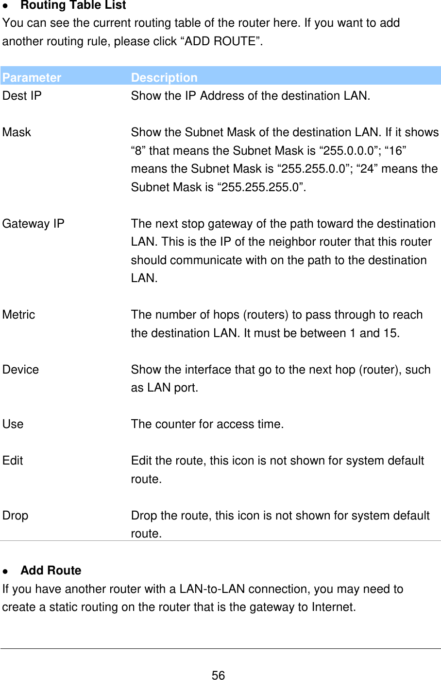   56  Routing Table List You can see the current routing table of the router here. If you want to add another routing rule, please click “ADD ROUTE”.  Parameter Description Dest IP Show the IP Address of the destination LAN.   Mask Show the Subnet Mask of the destination LAN. If it shows “8” that means the Subnet Mask is “255.0.0.0”; “16” means the Subnet Mask is “255.255.0.0”; “24” means the Subnet Mask is “255.255.255.0”.   Gateway IP The next stop gateway of the path toward the destination LAN. This is the IP of the neighbor router that this router should communicate with on the path to the destination LAN.   Metric The number of hops (routers) to pass through to reach the destination LAN. It must be between 1 and 15.   Device Show the interface that go to the next hop (router), such as LAN port.   Use The counter for access time.   Edit Edit the route, this icon is not shown for system default route.   Drop Drop the route, this icon is not shown for system default route.   Add Route If you have another router with a LAN-to-LAN connection, you may need to create a static routing on the router that is the gateway to Internet.  