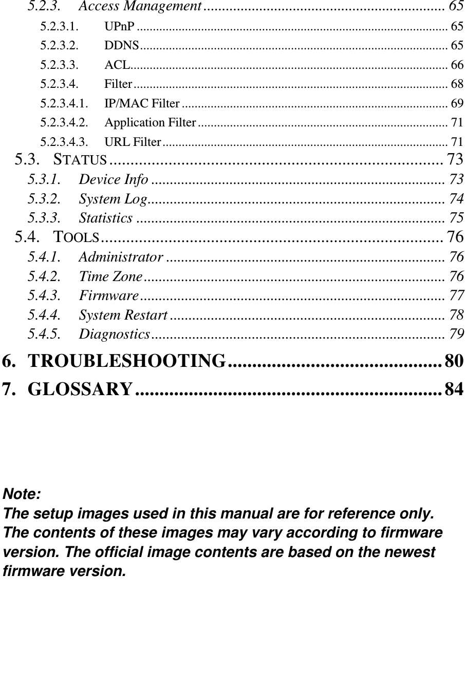   5.2.3. Access Management ................................................................. 65 5.2.3.1. UPnP ................................................................................................. 65 5.2.3.2. DDNS ................................................................................................ 65 5.2.3.3. ACL ................................................................................................... 66 5.2.3.4. Filter .................................................................................................. 68 5.2.3.4.1. IP/MAC Filter ................................................................................... 69 5.2.3.4.2. Application Filter .............................................................................. 71 5.2.3.4.3. URL Filter ......................................................................................... 71 5.3. STATUS ............................................................................... 73 5.3.1. Device Info ............................................................................... 73 5.3.2. System Log ................................................................................ 74 5.3.3. Statistics ................................................................................... 75 5.4. TOOLS ................................................................................. 76 5.4.1. Administrator ........................................................................... 76 5.4.2. Time Zone ................................................................................. 76 5.4.3. Firmware .................................................................................. 77 5.4.4. System Restart .......................................................................... 78 5.4.5. Diagnostics ............................................................................... 79 6. TROUBLESHOOTING ............................................ 80 7. GLOSSARY ............................................................... 84     Note:  The setup images used in this manual are for reference only. The contents of these images may vary according to firmware version. The official image contents are based on the newest firmware version.  