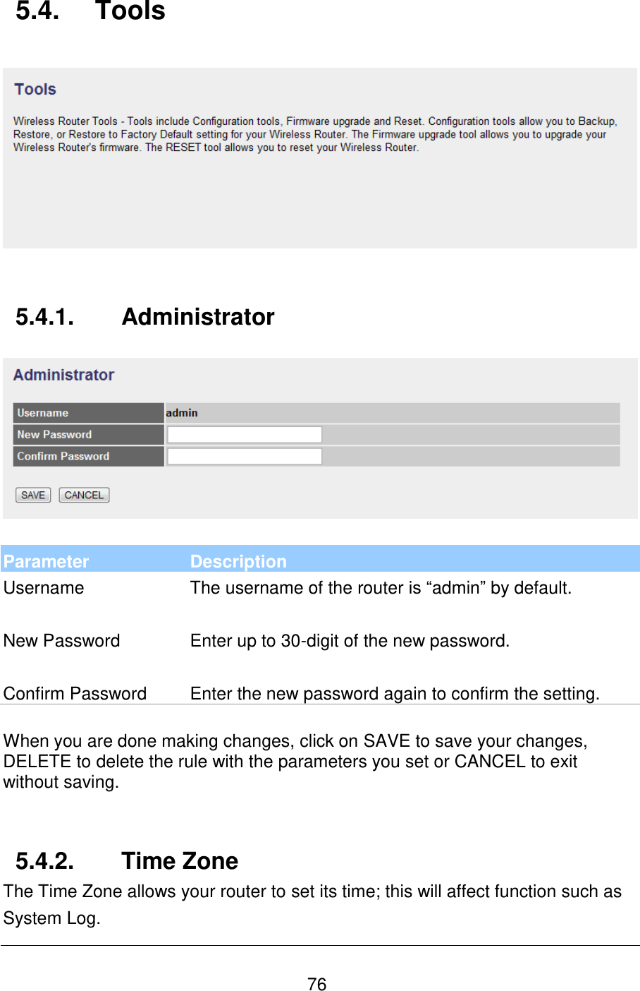   76 5.4.  Tools     5.4.1.  Administrator    Parameter Description Username The username of the router is “admin” by default.   New Password Enter up to 30-digit of the new password.   Confirm Password Enter the new password again to confirm the setting.  When you are done making changes, click on SAVE to save your changes, DELETE to delete the rule with the parameters you set or CANCEL to exit without saving.   5.4.2.  Time Zone The Time Zone allows your router to set its time; this will affect function such as System Log. 