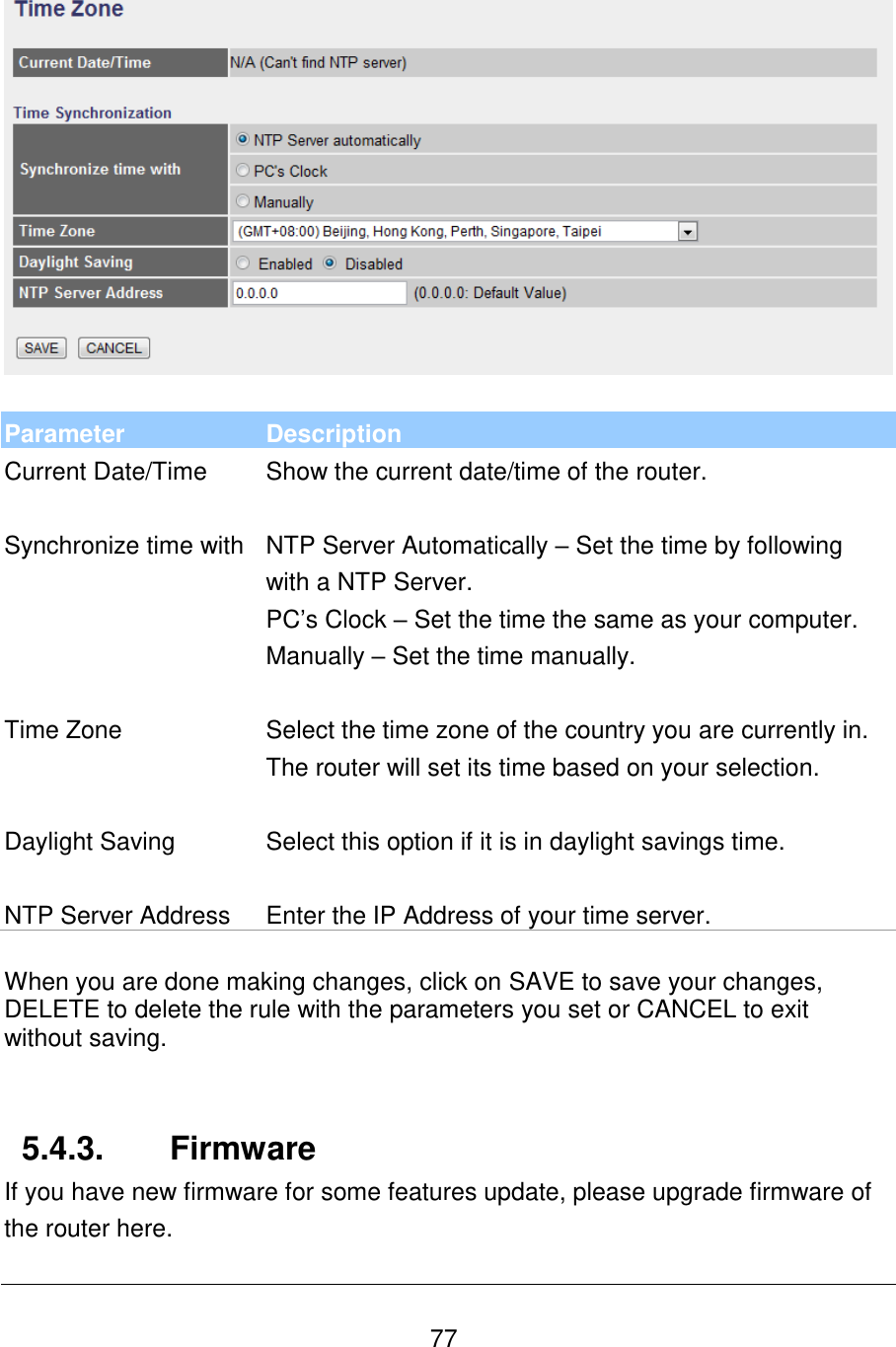   77    Parameter Description Current Date/Time Show the current date/time of the router.   Synchronize time with NTP Server Automatically – Set the time by following with a NTP Server. PC‟s Clock – Set the time the same as your computer. Manually – Set the time manually.   Time Zone Select the time zone of the country you are currently in. The router will set its time based on your selection.   Daylight Saving Select this option if it is in daylight savings time.   NTP Server Address Enter the IP Address of your time server.   When you are done making changes, click on SAVE to save your changes, DELETE to delete the rule with the parameters you set or CANCEL to exit without saving.   5.4.3.  Firmware If you have new firmware for some features update, please upgrade firmware of the router here.  