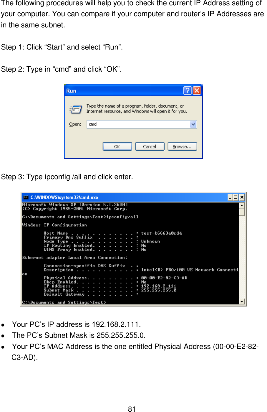   81 The following procedures will help you to check the current IP Address setting of your computer. You can compare if your computer and router‟s IP Addresses are in the same subnet.  Step 1: Click “Start” and select “Run”.  Step 2: Type in “cmd” and click “OK”.    Step 3: Type ipconfig /all and click enter.     Your PC‟s IP address is 192.168.2.111.  The PC‟s Subnet Mask is 255.255.255.0.  Your PC‟s MAC Address is the one entitled Physical Address (00-00-E2-82-C3-AD).   