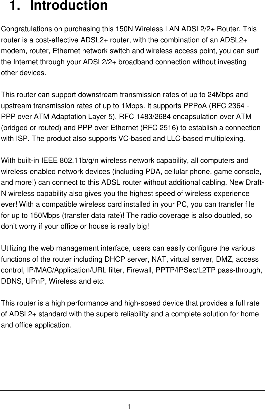   1 1.  Introduction Congratulations on purchasing this 150N Wireless LAN ADSL2/2+ Router. This router is a cost-effective ADSL2+ router, with the combination of an ADSL2+ modem, router, Ethernet network switch and wireless access point, you can surf the Internet through your ADSL2/2+ broadband connection without investing other devices.  This router can support downstream transmission rates of up to 24Mbps and upstream transmission rates of up to 1Mbps. It supports PPPoA (RFC 2364 - PPP over ATM Adaptation Layer 5), RFC 1483/2684 encapsulation over ATM (bridged or routed) and PPP over Ethernet (RFC 2516) to establish a connection with ISP. The product also supports VC-based and LLC-based multiplexing.  With built-in IEEE 802.11b/g/n wireless network capability, all computers and wireless-enabled network devices (including PDA, cellular phone, game console, and more!) can connect to this ADSL router without additional cabling. New Draft-N wireless capability also gives you the highest speed of wireless experience ever! With a compatible wireless card installed in your PC, you can transfer file for up to 150Mbps (transfer data rate)! The radio coverage is also doubled, so don‟t worry if your office or house is really big!  Utilizing the web management interface, users can easily configure the various functions of the router including DHCP server, NAT, virtual server, DMZ, access control, IP/MAC/Application/URL filter, Firewall, PPTP/IPSec/L2TP pass-through, DDNS, UPnP, Wireless and etc.  This router is a high performance and high-speed device that provides a full rate of ADSL2+ standard with the superb reliability and a complete solution for home and office application.      