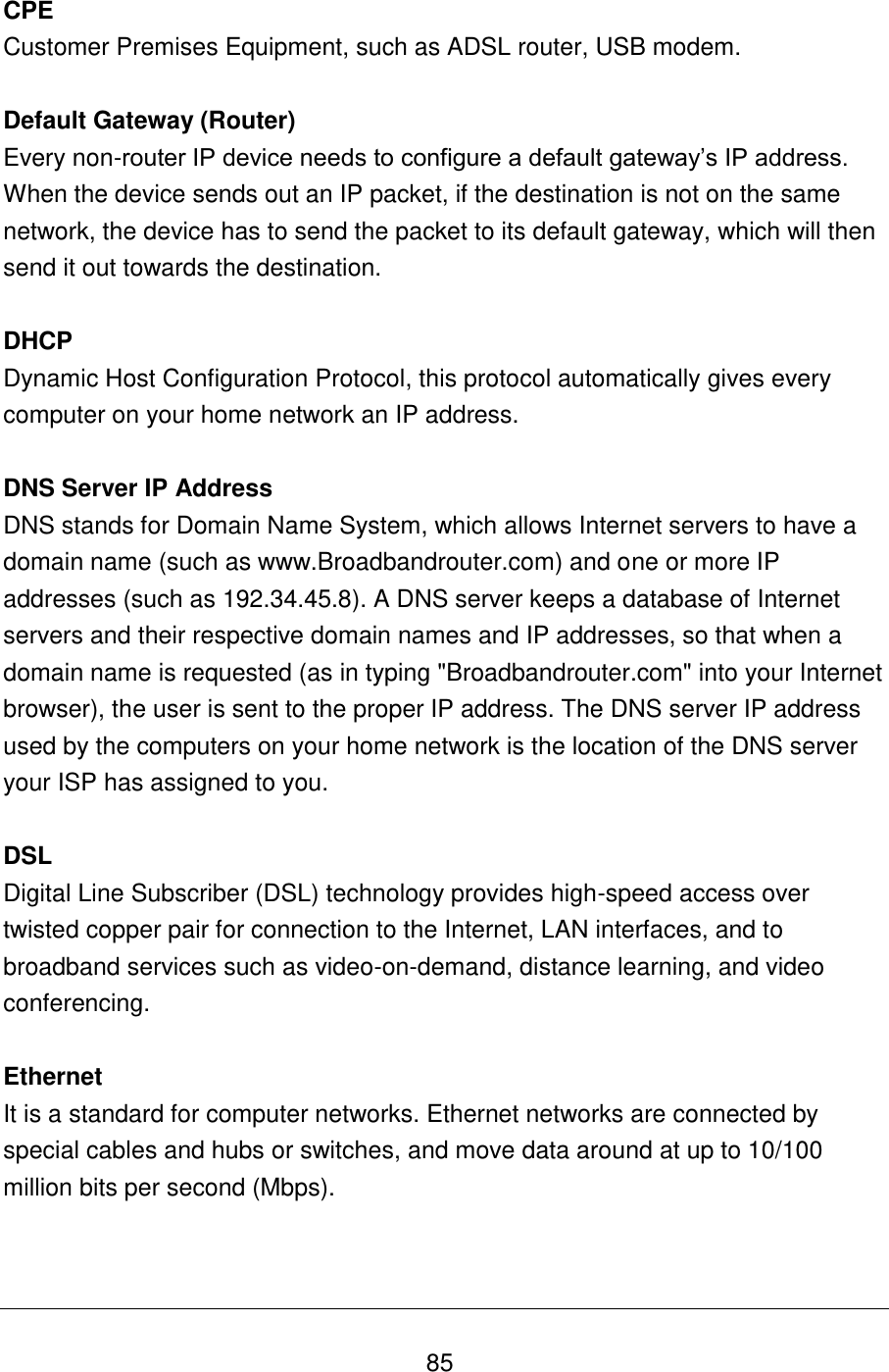   85 CPE Customer Premises Equipment, such as ADSL router, USB modem.  Default Gateway (Router) Every non-router IP device needs to configure a default gateway‟s IP address. When the device sends out an IP packet, if the destination is not on the same network, the device has to send the packet to its default gateway, which will then send it out towards the destination.  DHCP Dynamic Host Configuration Protocol, this protocol automatically gives every computer on your home network an IP address.  DNS Server IP Address DNS stands for Domain Name System, which allows Internet servers to have a domain name (such as www.Broadbandrouter.com) and one or more IP addresses (such as 192.34.45.8). A DNS server keeps a database of Internet servers and their respective domain names and IP addresses, so that when a domain name is requested (as in typing &quot;Broadbandrouter.com&quot; into your Internet browser), the user is sent to the proper IP address. The DNS server IP address used by the computers on your home network is the location of the DNS server your ISP has assigned to you.   DSL Digital Line Subscriber (DSL) technology provides high-speed access over twisted copper pair for connection to the Internet, LAN interfaces, and to broadband services such as video-on-demand, distance learning, and video conferencing.  Ethernet It is a standard for computer networks. Ethernet networks are connected by special cables and hubs or switches, and move data around at up to 10/100 million bits per second (Mbps).    