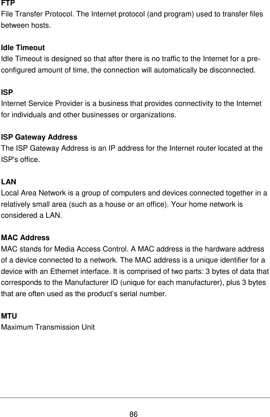   86 FTP File Transfer Protocol. The Internet protocol (and program) used to transfer files between hosts.  Idle Timeout Idle Timeout is designed so that after there is no traffic to the Internet for a pre-configured amount of time, the connection will automatically be disconnected.  ISP Internet Service Provider is a business that provides connectivity to the Internet for individuals and other businesses or organizations.   ISP Gateway Address The ISP Gateway Address is an IP address for the Internet router located at the ISP&apos;s office.   LAN Local Area Network is a group of computers and devices connected together in a relatively small area (such as a house or an office). Your home network is considered a LAN.   MAC Address MAC stands for Media Access Control. A MAC address is the hardware address of a device connected to a network. The MAC address is a unique identifier for a device with an Ethernet interface. It is comprised of two parts: 3 bytes of data that corresponds to the Manufacturer ID (unique for each manufacturer), plus 3 bytes that are often used as the product‟s serial number.  MTU Maximum Transmission Unit      